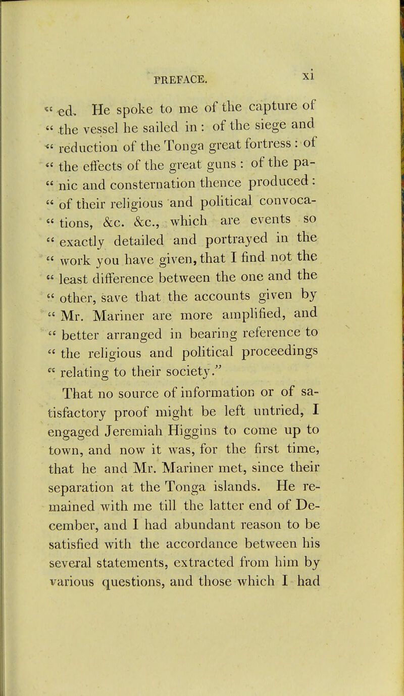 « ed. He spoke to me of the capture of  .the vessel he sailed in : of the siege and reduction of the Tonga great fortress : of the effects of the great guns : of the pa-  nic and consternation thence produced :  of their religious and pohtical convoca- « tions, &c. &c., which are events so exactly detailed and portrayed in the  work you have given, that I find not the  least difference between the one and the  other, save that the accounts given by  Mr. Mariner are more amphfied, and  better arranged in bearing reference to  the religious and pohtical proceedings  relating to their society.'' That no source of information or of sa- tisfactory proof might be left untried, I engaged Jeremiah Higgins to come up to town, and now it was, for the first time, that he and Mr. Mariner met, since their separation at the Tonga islands. He re- mained with me till the latter end of De- cember, and I had abundant reason to be satisfied with the accordance between his several statements, extracted from him by various questions, and those which I had