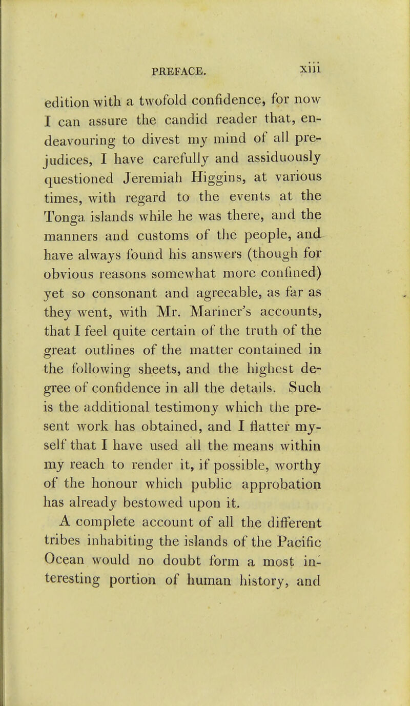 edition with a twofold confidence, for now I can assure the candid reader that, en- deavouring to divest my mind of ail pre- judices, I have carefully and assiduously questioned Jeremiah Higgins, at various times, with regard to the events at the Tonga islands while he was there, and the manners and customs of tlie people, aad have always found his answers (though for obvious reasons somewhat more confined) yet so consonant and agreeable, as far as they went, with Mr. Mariner's accounts, that I feel quite certain of the truth of the great outlines of the matter contained in the following sheets, and the highest de- gree of confidence in all the details. Such is the additional testimony which the pre- sent work has obtained, and I flatter my- self that I have used all the means within my reach to render it, if possible, worthy of the honour which public approbation has already bestowed upon it. A complete account of all the different tribes inhabiting the islands of the Pacific Ocean would no doubt form a most in- teresting portion of human history, and