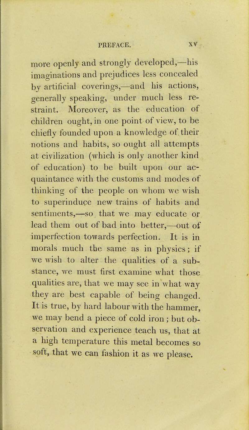 more openly and strongly developed,—his imaginations and prejudices less concealed by artificial coverings,—and his actions, generally speaking, under much less re- straint. Moreover, as the education of children ought, in one point of view, to be chiefly founded upon a knowledge of their notions and habits, so ought all attempts at civilization (which is only another kind of education) to be built upon our ac- quaintance with the customs and modes of thinking of the people on whom we wish to superinduce new trains of habits and sentiments,—so that we may educate or lead them out of bad into better,—out of imperfection towards perfection. It is in morals much the same as in physics; if we wish to alter the qualities of a sub- stance, we must first examine what those qualities are, that we may see in what wa}^ they are best capable of being changed. It is true, by hard labour with the hammer, we may bend a piece of cold iron ; but ob- servation and experience teach us, that at a high temperature this metal becomes so soft, that we can fashion it as we please.