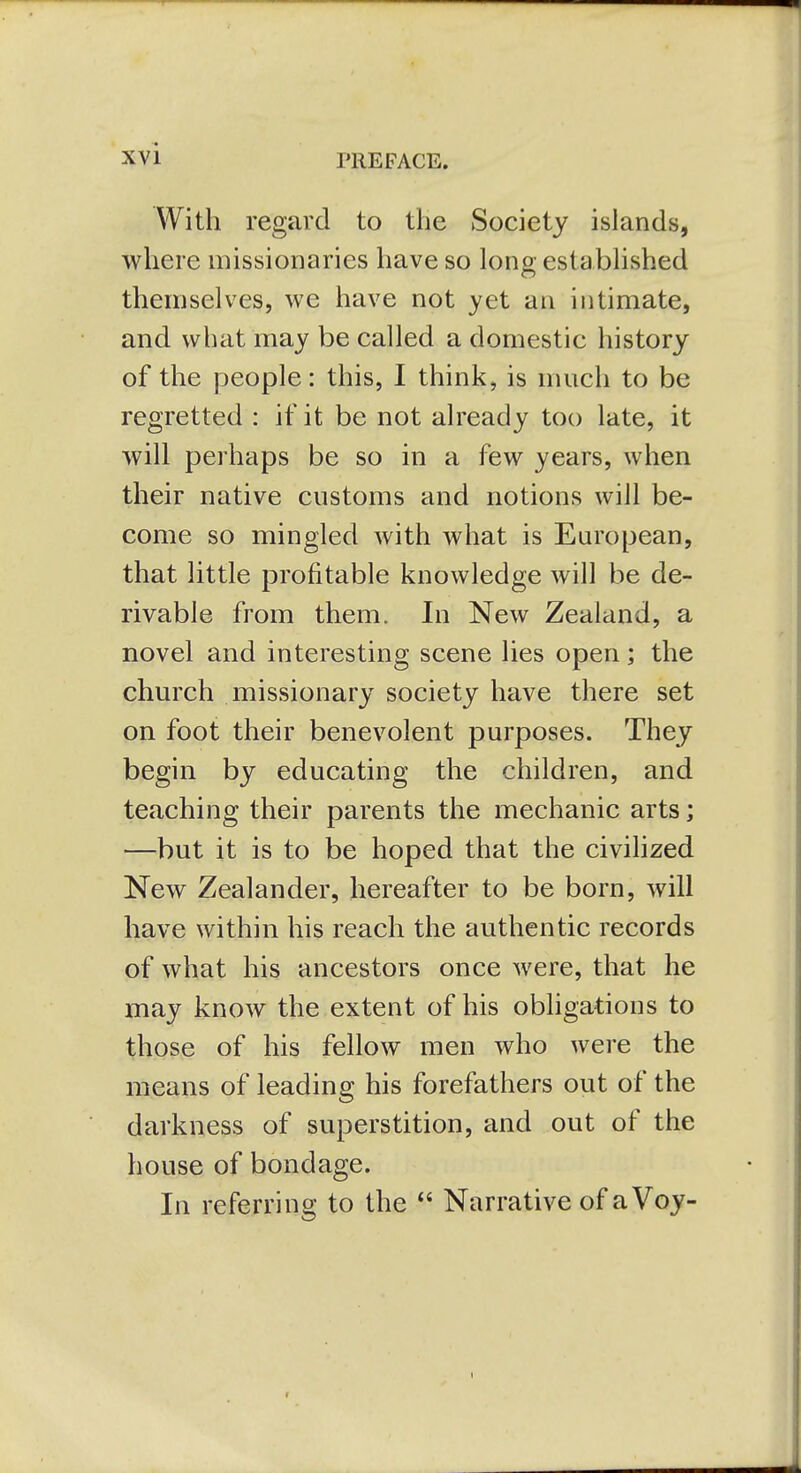 rilEFACE. With regard to the Society islands, where missionaries have so long established themselves, we have not yet an intimate, and what may be called a domestic history of the people: this, I think, is much to be regretted : if it be not already too late, it will perhaps be so in a few years, when their native customs and notions will be- come so mingled with what is European, that little profitable knowledge will be de- rivable from them. In New Zealand, a novel and interesting scene lies open; the church missionary society have there set on foot their benevolent purposes. They begin by educating the children, and teaching their parents the mechanic arts; —but it is to be hoped that the civihzed New Zealander, hereafter to be born, will have within his reach the authentic records of what his ancestors once were, that he may know the extent of his obhgations to those of his fellow men who were the means of leading his forefathers out of the darkness of superstition, and out of the house of bondage. In referring to the  Narrative of a Voy- I