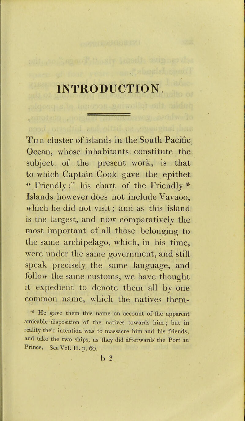 INTRODUCTION. The cluster of islands in the South Pacific Ocean, whose inhabitants constitute the subject, of the present work, is that to which Captain Cook gave the epithet  Friendlyhis chart of the Friendly * Islands however does not include Vavaoo, which he did not visit; and as this island is the largest, and now comparatively the most important of all those belonging to the same archipelago, which, in his time, were under the same government, and still speak precisely the same language, and follow the same customs, we have thought it expedient to denote them all by one common name, which the natives them- * He gave them this name on account of the apparent amicable disposition of the natives towards him; but in reality their intention was to massacre him and his friends, and take the two ships, as they did afterwards the Port au Prince. See Vol. II. p, 60. b 2