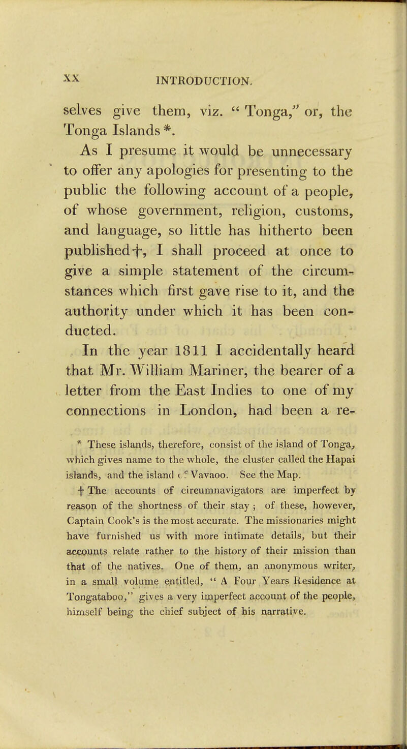 selves give them, viz.  Tonga/' or, the Tonga Islands *. As I presume it would be unnecessary to offer any apologies for presenting to the public the following account of a people, of whose government, religion, customs, and language, so little has hitherto been published-f*, I shall proceed at once to give a simple statement of the circum- stances which first gave rise to it, and the authority under which it has been con- ducted. In the year 1811 I accidentally heard that Mr. William Mariner, the bearer of a letter from the East Indies to one of my connections in London, had been a re^ * These islands, therefore, consist of the island of Tonga, which gives name to the whole, the cluster called the Hapai islands, and the island i 5 Vavaoo. See the Map. ■j- The accounts of circumnavigators are imperfect by reeison of the shortness of their stay ; of these, however, Captain Cook's is the most accurate. The missionaries might have furnished us with more intimate details, but their accounts relate rather to the history of their mission than that of the natives. One of them, an anonymous writer, in a small volume entitled,  A Four Years Residence at Tongataboo, gives a very imperfect account of the people, himself being the chief subject of his narrative.