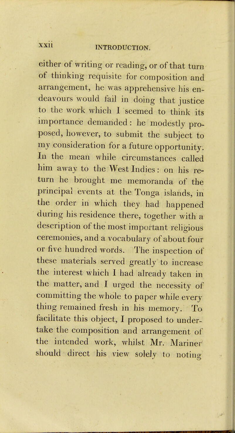 xxu either of writing or reading, or of that turn of thinking requisite for composition and arrangement, he was apprehensive his en- deavours would fail in doing that justice to the work which 1 seemed to think its importance demanded: he modestly pro- posed, however, to submit the subject to my consideration for a future opportunity. In the mean while circumstances called him away to the West Indies: on his re- turn he brought me memoranda of the principal events at the Tonga islands, in the order in which they had happened during his residence there, together with a description of the most important religious ceremonies, and a vocabulary of about four or five hundred words. The inspection of these materials served greatly to increase the interest which I had already taken in the matter, and I urged the necessity of committing the whole to paper while every thing remained fresh in his memory. To facihtate this object, I proposed to under- take the composition and arrangement of the intended Avork, whilst Mr. Mariner should direct his view solely to noting