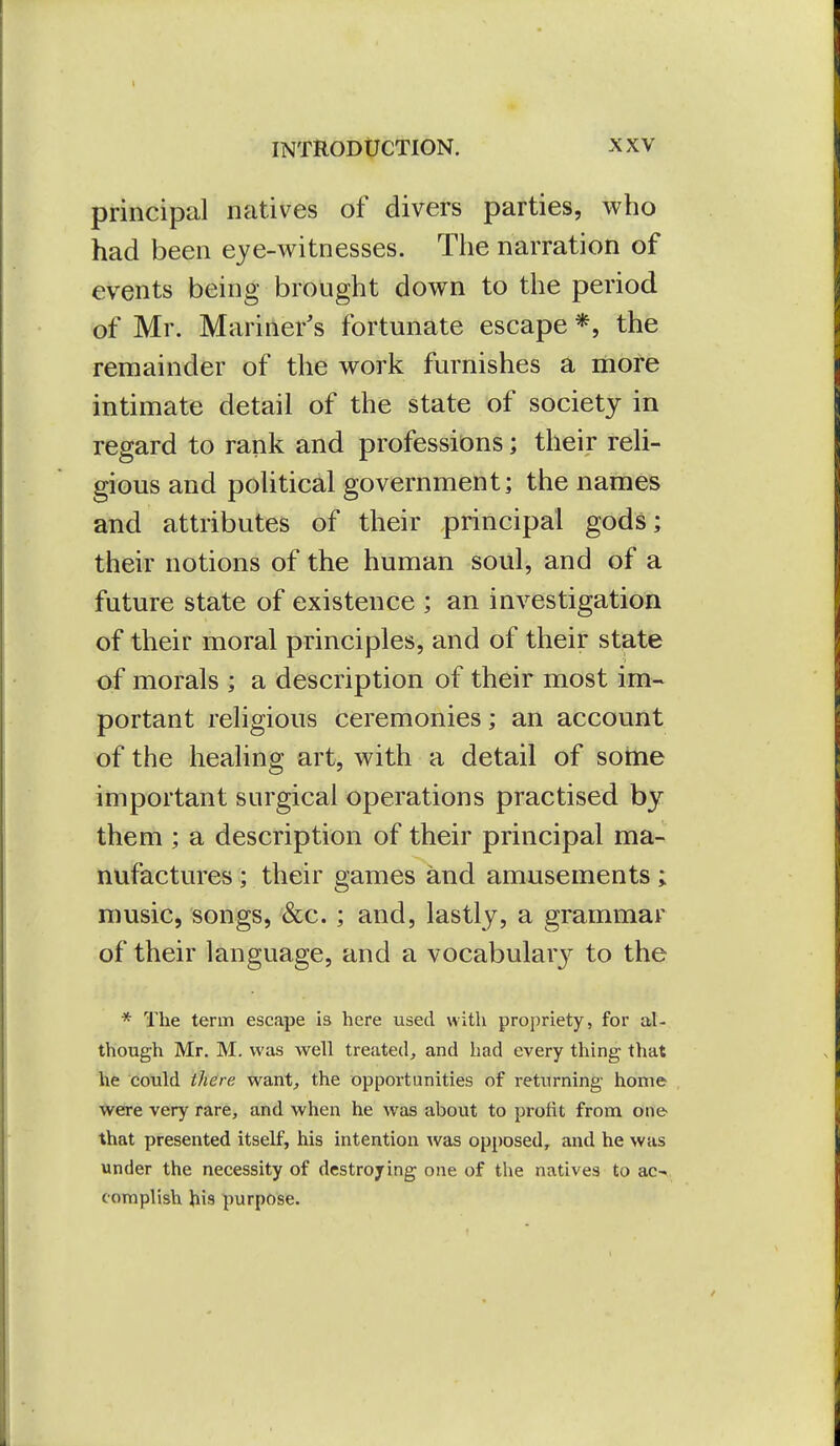 principal natives of divers parties, who had been eye-witnesses. The narration of events being brought down to the period of Mr. Mariner's fortunate escape *, the remainder of the work furnishes a mofe intimate detail of the state of society in regard to rank and professions; their reli- gious and political government; the names and attributes of their principal gods; their notions of the human soiil, and of a future state of existence ; an investigation of their moral principles, and of their state of morals ; a description of their most im- portant religious ceremonies; an account of the healing art, with a detail of some important surgical operations practised by them ; a description of their principal ma- nufactures ; their games and amusements ; music, songs, &c.; and, lastly, a grammar of their language, and a vocabulary to the * The term escape is here used with propriety, for al- though Mr. M. was well treated^ and had every thing that he could there want^ the opportunities of returning home were very rare, and when he was about to profit from one- that presented itself, his intention was opposed, and he was under the necessity of destroying one of the natives to ac-, complish his purpose.