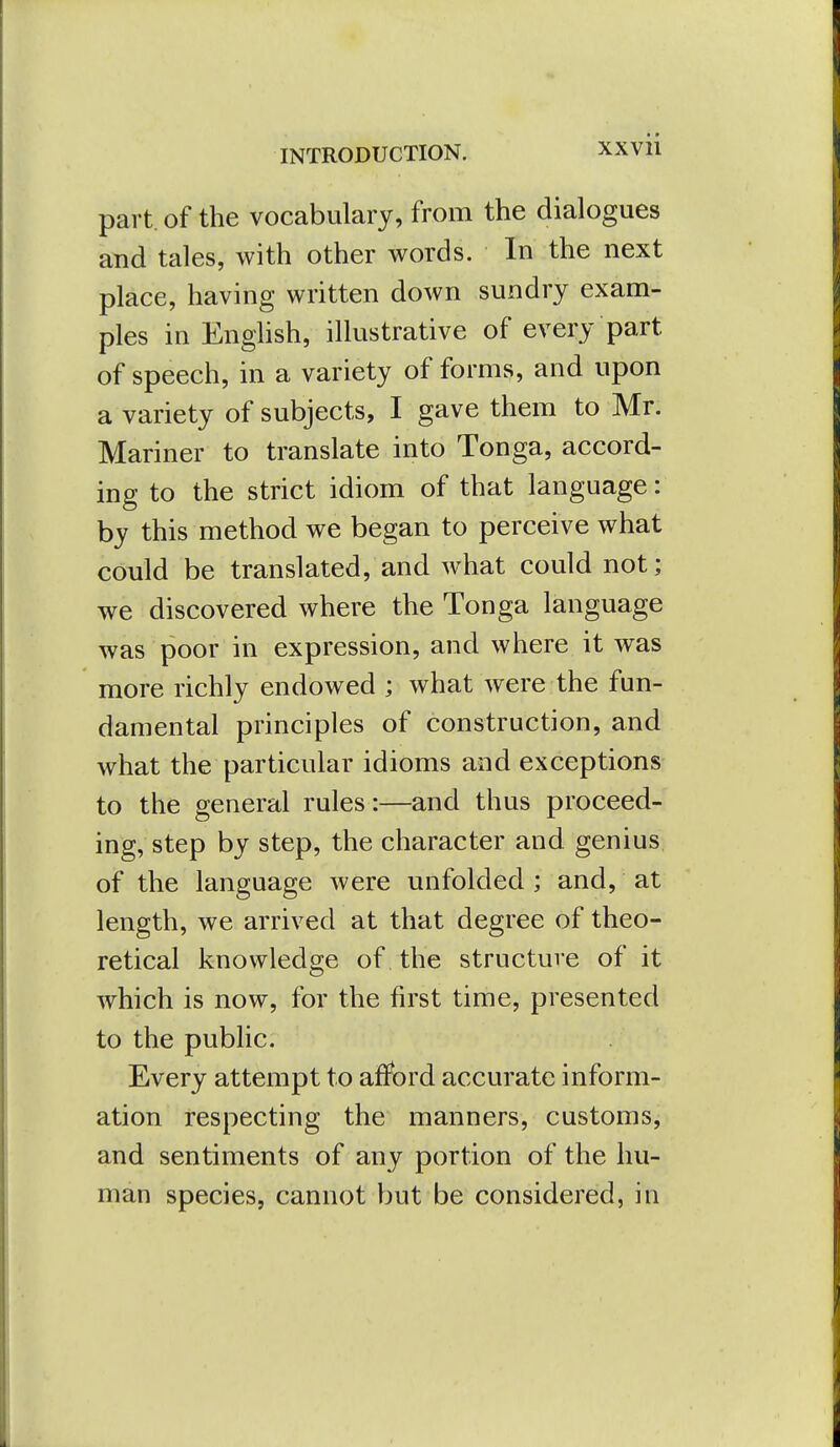 part, of the vocabulary, from the dialogues and tales, with other words. In the next place, having written down sundry exam- ples in Enghsh, illustrative of every part of speech, in a variety of forms, and upon a variety of subjects, I gave them to Mr. Mariner to translate into Tonga, accord- ing to the strict idiom of that language: by this method we began to perceive what could be translated, and what could not; we discovered where the Tonga language was poor in expression, and where it was more richly endowed ; what were the fun- damental principles of construction, and what the particular idioms and exceptions to the general rules:—and thus proceed- ing, step by step, the character and genius of the language were unfolded ; and, at length, we arrived at that degree of theo- retical knowledge of the structure of it which is now, for the first time, presented to the public. Every attempt to afford accurate inform- ation respecting the manners, customs, and sentiments of any portion of the hu- man species, cannot but be considered, in