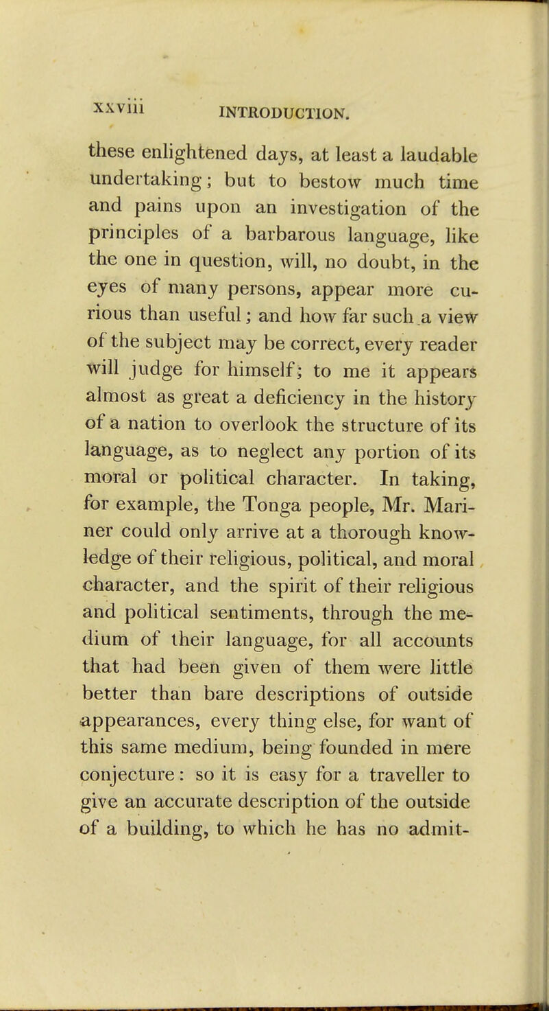 XXVlll these enlightened days, at least a laudable undertaking; but to bestow much time and pains upon an investigation of the principles of a barbarous language, like the one in question, will, no doubt, in the eyes of many persons, appear more cu- rious than useful; and how far such a view of the subject may be correct, every reader will judge for himself; to me it appears almost as great a deficiency in the history of a nation to overlook the structure of its language, as to neglect any portion of its moral or political character. In taking, for example, the Tonga people, Mr. Mari- ner could only arrive at a thorough know- ledge of their religious, political, and moral character, and the spirit of their religious and political sentiments, through the me- dium of their language, for all accounts that had been given of them were little better than bare descriptions of outside appearances, every thing else, for want of this same medium, being founded in mere conjecture: so it is easy for a traveller to give an accurate description of the outside of a building, to which he has no admit-