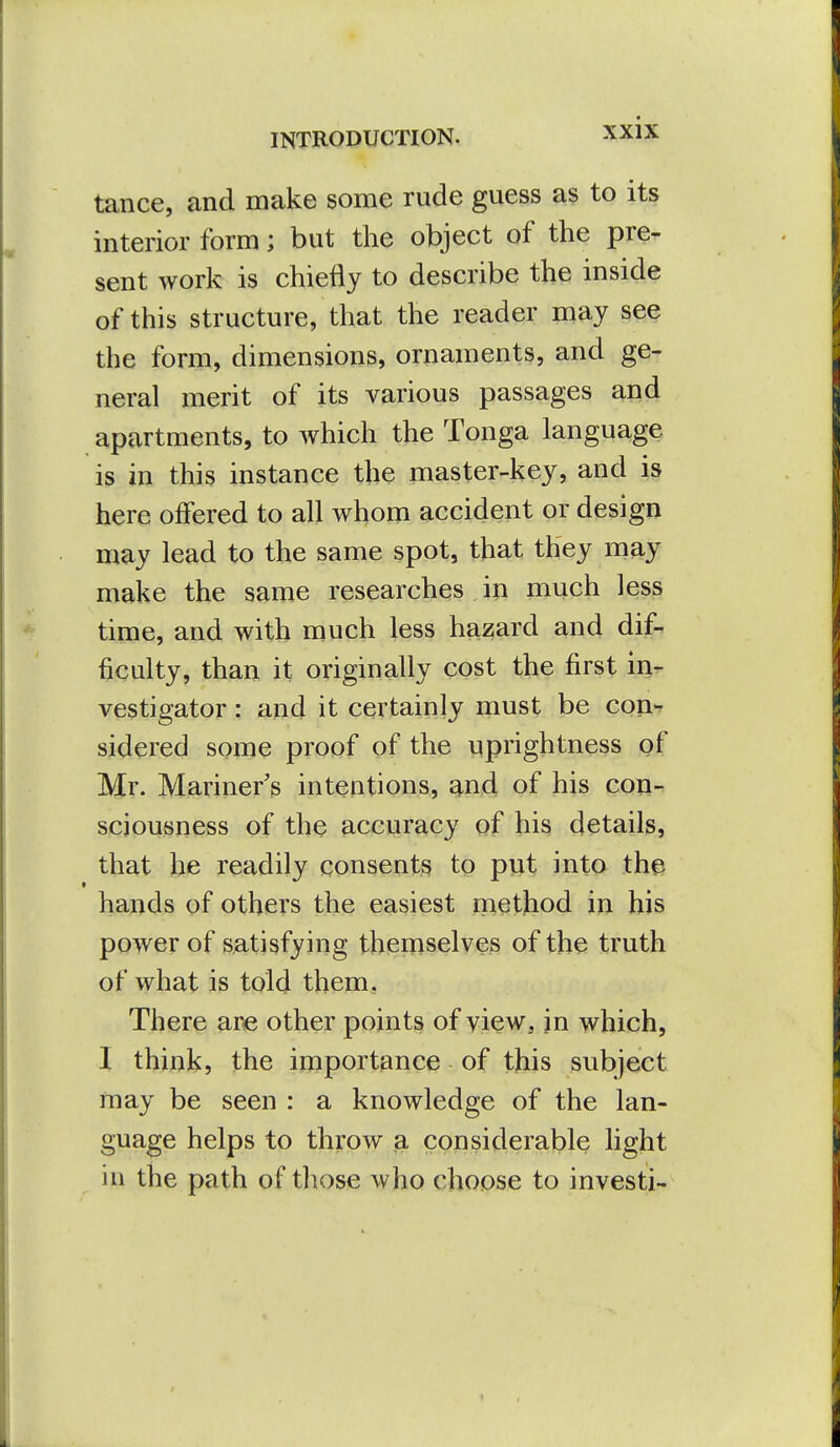 tance, and make some rude guess as to its interior form; but the object of the pre- sent work is chiefly to describe the inside of this structure, that the reader may see the form, dimensions, ornaments, and ge- neral merit of its various passages and apartments, to which the Tonga language is in this instance the master-key, and is here offered to all whom accident or design may lead to the same spot, that they may make the same researches in much less time, and with much less hazard and dif- ficulty, than it originally cost the first in- vestigator : and it certainly must be con-r sidered some proof of the uprightness of Mr. Mariner's intentions, ^nd of his con- sciousness of the accuracy of his details, that he readily consents to put into the hands of others the easiest method in his power of satisfying themselves of the truth of what is told them. There are other points of view, in which, I think, the importance of this subject may be seen : a knowledge of the lan- guage helps to throw a considerable light in the path of those who choose to investi-