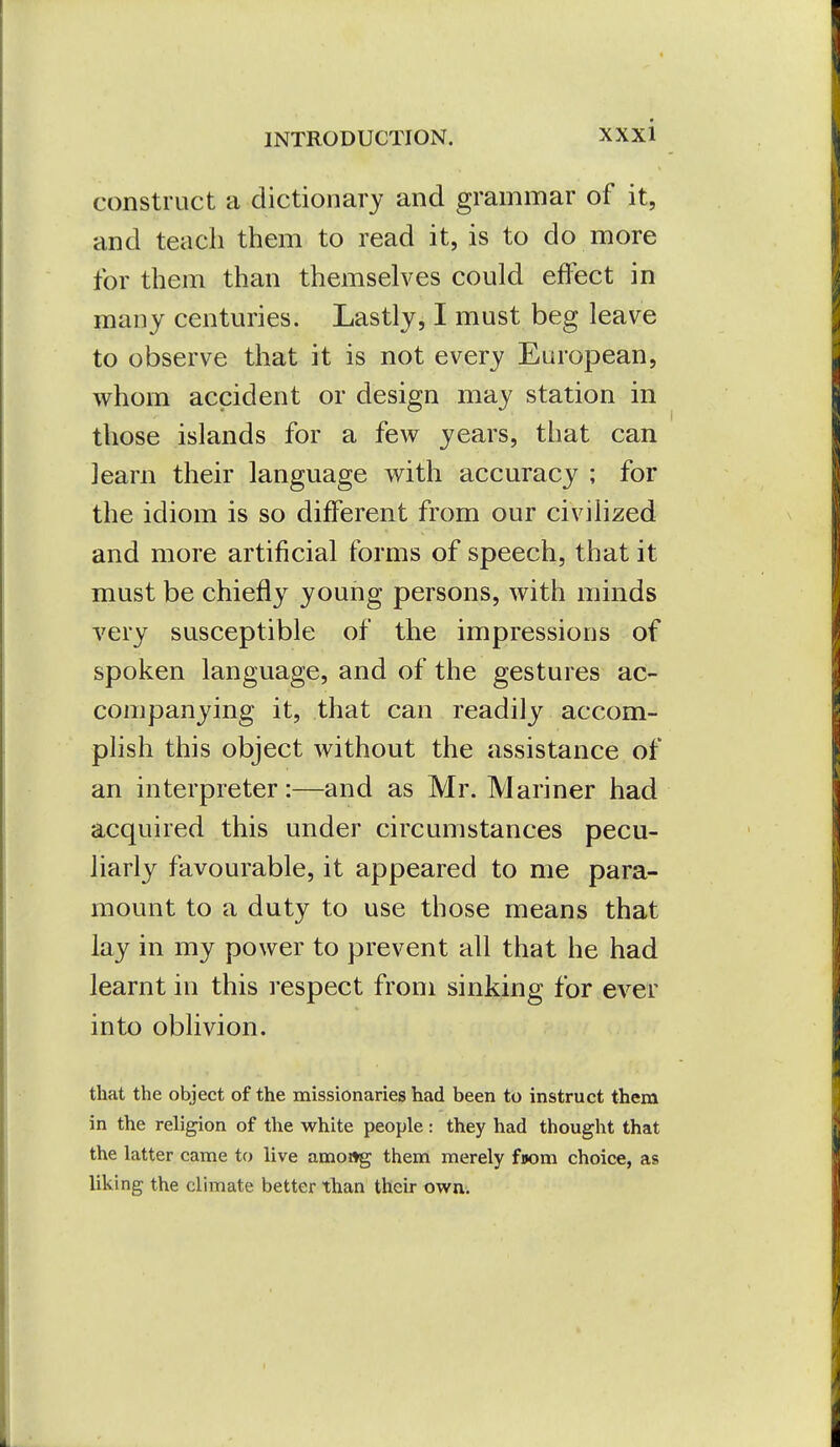 construct a dictionary and grammar of it, and teach them to read it, is to do more for them than themselves could effect in many centuries. Lastly, I must beg leave to observe that it is not every European, whom accident or design may station in those islands for a few years, that can learn their language with accuracy ; for the idiom is so different from our civilized and more artificial forms of speech, that it must be chiefly young persons, with minds very susceptible of the impressions of spoken language, and of the gestures ac- companying it, that can readily accom- plish this object without the assistance of an interpreter:—and as Mr. Mariner had acquired this under circumstances pecu- liarly favourable, it appeared to me para- mount to a duty to use those means that lay in my power to prevent all that he had learnt in this respect from sinking for ever into oblivion. that the object of the missionaries had been to instruct them in the religion of the white people: they had thought that the latter came to live amottg them merely fjom choice, as liking the climate better than theu- own.