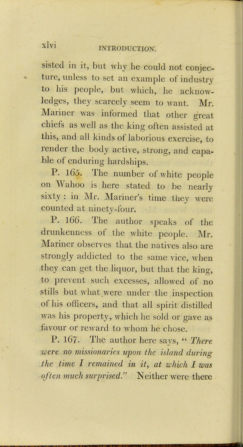 INTRODUCTION. sisted in it, but why he could not conjec- ture, unless to set an example of industry to his people, but which, he acknow- ledges, they scarcely seem to want. Mr. Mariner was informed that other great chiefs as well as the king often assisted at this, and all kinds of laborious exercise, to render the body active, strong, and capa- ble of enduring hardships. P. 165. The number of Avhite people on Wahoo is here stated to be nearly sixty : in Mr. Mariner's time they were counted at ninety-four. P. 166. The author speaks of the drunkenness of the white people. Mr. Mariner observes that the natives also are strongly addicted to the same vice, when they can get the hquor, but that the king, to prevent such excesses, allowed of no stills but what were under the inspection of his officers, and that all spirit distilled was his property^ which he sold or gave as favour or reward to whom he chose. P. 167. The author here says,  There were no missionaries upon the island during the time I remained in it, at which I was ■^often much surprised. Neither were there