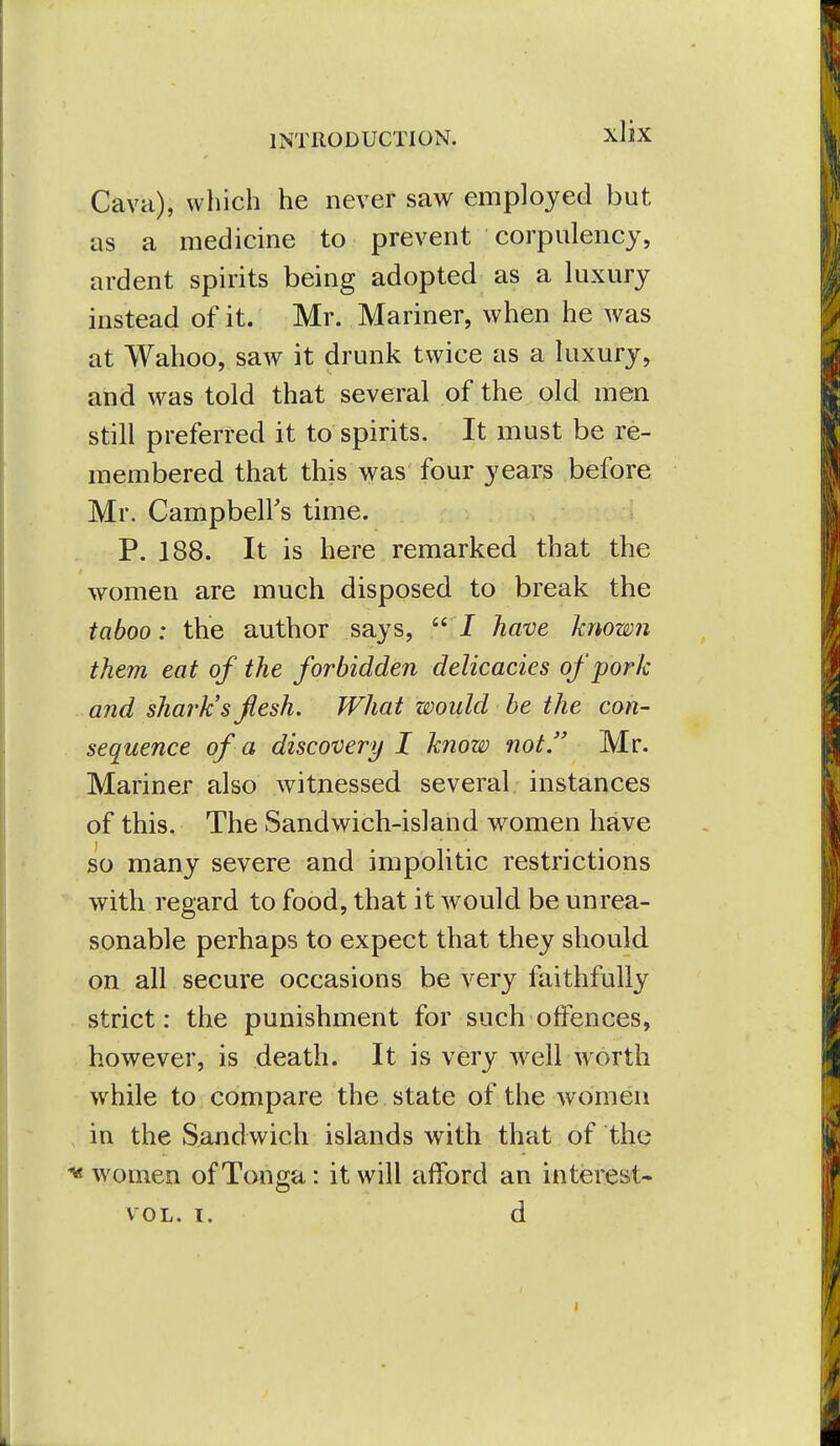 Cava), which he never saw employed but as a medicine to prevent corpulency, ardent spirits being adopted as a luxury instead of it. Mr. Mariner, when he was at Wahoo, saw it drunk twice as a luxury, and was told that several of the old men still preferred it to spirits. It must be re- membered that this was four years before Mr. Campbell's time. P. 188. It is here remarked that the women are much disposed to break the taboo: the author says,  / have known them eat of the forbidden delicacies of pork and shark's flesh. What would be the con- sequence of a discovery I know not. Mr. Mariner also witnessed several instances of this. The Sandwich-island women have so many severe and impolitic restrictions with regard to food, that it would be unrea- sonable perhaps to expect that they should on all secure occasions be very faithfully strict: the punishment for such olfences, however, is death. It is very well worth while to compare the state of the women in the Sandwich islands with that of the ^ women of Tonga: it will afford an interest- VOL. I. d