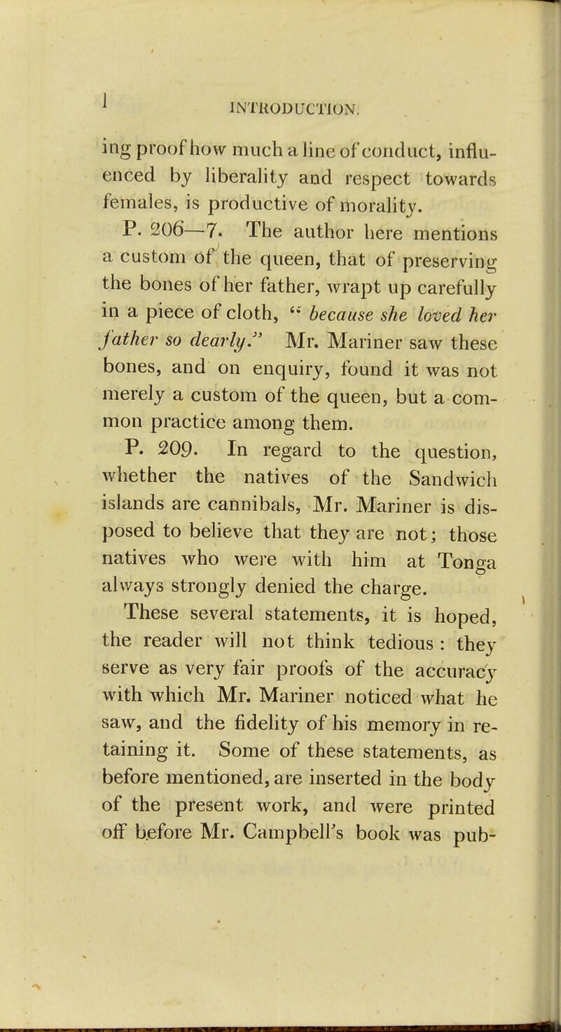 1 INTRODUCTION. ing proof how much a Hne of conduct, influ- enced by hberahty and respect towards females, is productive of moraHty. P. 206—7. The author here mentions a custom of the queen, that of preserving the bones of her father, wrapt up carefully in a piece of cloth,  because she loved her father so dearly. Mr. Mariner saw these bones, and on enquiry, found it was not merely a custom of the queen, but a com- mon practice among them. P. 209. In regard to the question, whether the natives of the Sandwich islands are cannibals, Mr. Mariner is dis- posed to believe that they are not; those natives who were with him at Tono^a to always strongly denied the charge. These several statements, it is hoped, the reader will not think tedious : they serve as very fair proofs of the accuracy with which Mr. Mariner noticed what he saw, and the fidelity of his memory in re- taining it. Some of these statements, as before mentioned, are inserted in the body of the present work, and were printed off bjefore Mr. Campbeirs book was pub-