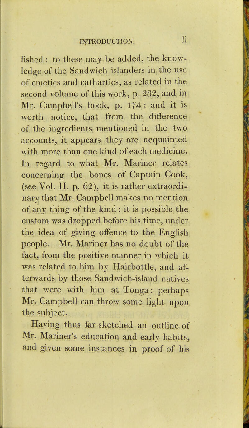 lished : to these may be added, the know- ledge of the Sandwich islanders in the use of emetics and cathartics, as related in the second volume of this work, p. 232, and in Mr. Campbell's book, p. 174; and it is worth notice, that from the difference of the ingredients mentioned in the two accounts, it appears they are acquainted with more than one kind of each medicine. In regard to what Mr. Mariner relates concerning the bones of Captain Cook, (see Vol. II. p. 62), it is rather extraordi- nary that Mr. Campbell makes no mention of any thing of the kind : it is possible the custom was dropped before his time, under the idea of giving offence to the English people. Mr. Mariner has no doubt of the fact, from the positive manner in which it was related to him by Hairbottle, and af- terwards by those Sandwich-island natives that were with him at Tonga: perhaps Mr. Campbell can throw some light upon the subject. Having thus far sketched an outline of Mr. Mariner's education and early habits, and given some instances ii:^ proof of his