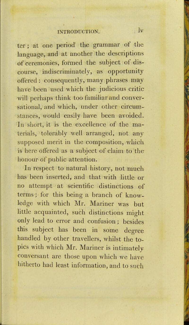 Iv ter; at one period' the grammar of the language, and at another the descriptions of ceremonies, formed the subject of dis- course, indiscriminately, as opportunity offered : consequently, many phrases may have been used which the judicious critic will perhaps think too famiharand conver- sational, and which, under other circum- stances, would easily have been avoided. In short, it is the excellence of the ma- terials, tolerably well arranged, not any supposed merit in the composition, which is here offered as a subject of claim to the honour of public attention. In respect to natural history, not much has been inserted, and that with little or no attempt at scientific distinctions of terms; for this being a branch of know- ledge with which Mr. Mariner was but httle acquainted, such distinctions might only lead to error and confusion; besides this subject has been in some degree handled by other travellers, whilst the to- pics with which Mr. Mariner is intimately conversant are those upon which we have hitherto had least information, and to such