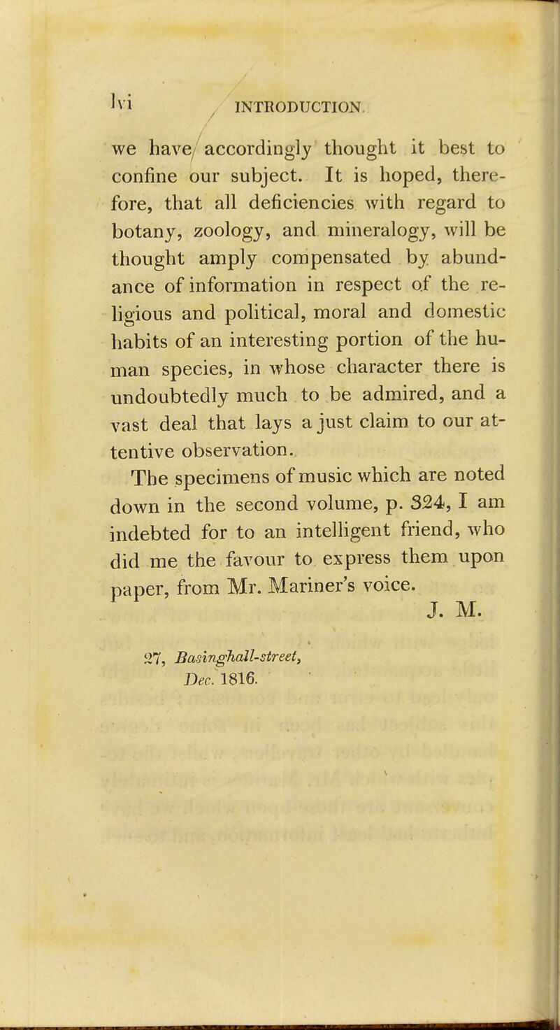 ^vi y INTRODUCTION. / / we have/accordingly thought it best to confine our subject. It is hoped, there- fore, that all deficiencies with regard to botany, zoology, and mineralogy, will be thought amply compensated by abund- ance of information in respect of the re- hgious and political, moral and domestic habits of an interesting portion of the hu- man species, in whose character there is undoubtedly much to be admired, and a vast deal that lays a just claim to our at- tentive observation. The specimens of music which are noted down in the second volume, p. 324,1 am indebted for to an intelligent friend, who did me the favour to express them upon paper, from Mr. Mariner s voice. J. M. iJ7, BasinghaJl-street, D^c. 1816.