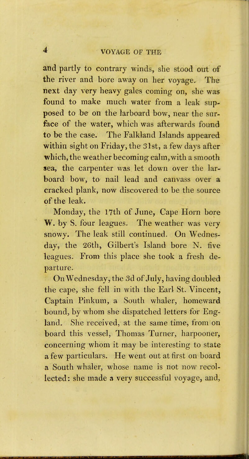 VOYAGE OF THE and partly to contrary winds, she stood out of the river and bore away on her voyage. The next day very heavy gales coming on, she was found to make much water from a leak sup- posed to be on the larboard bow, near the sur- fece of the water, which was afterwards found to be the case. The Falkland Islands appeared within sight on Friday, the 31st, a few days after which, the weather becoming calm, with a smooth sea, the carpenter was let down over the lar- board bow, to nail lead and canvass over a cracked plank, now discovered to be the source of the leak. Monday, the 17th of June, Cape Horn bore W. by S. four leagues. The weather was very snowy. The leak still continued. On Wednes- day, the 26th, Gilbert's Island bore N. five leagues. From this place she took a fresh de- parture. On Wednesday, the 3d of July, having doubled the cape, she fell in with the Earl St. Vincent, Captain Pinkum, a South whaler, homeward bound, by whom she dispatched letters for Eng- land. She received, at the same time, from on board this vessel, Thomas Turner, harpooner, concerning whom it may be interesting to state a few particulars. He went out at first on board a South whaler, whose name is not now recol- lected: she made a very successful voyage, and.