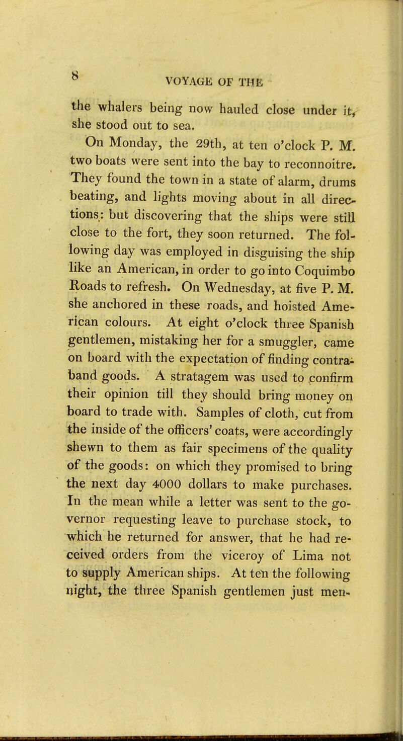 VOYAGE OF THE the whalers being now hauled close under it, she stood out to sea. On Monday, the 29th, at ten o'clock P. M. two boats were sent into the bay to reconnoitre. They found the town in a state of alarm, drums beating, and lights moving about in all direc- tions: but discovering that the ships were still close to the fort, they soon returned. The fol- lowing day was employed in disguising the ship like an American, in order to go into Coquimbo Roads to refresh. On Wednesday, at five R M. she anchored in these roads, and hoisted Ame- rican colours. At eight o'clock three Spanish gentlemen, mistaking her for a smuggler, came on board with the expectation of finding contra- band goods. A stratagem was used to confirm their opinion till they should bring money on board to trade with. Samples of cloth; cut from the inside of the ofiicers' coats, were accordingly shewn to them as fair specimens of the quality of the goods: on which they promised to bring the next day 4000 dollars to make purchases. In the mean while a letter was sent to the go- vernor requesting leave to purchase stock, to which he returned for answer, that he had re- ceived orders from the viceroy of Lima not to supply American ships. At ten the following night, the three Spanish gentlemen just men-