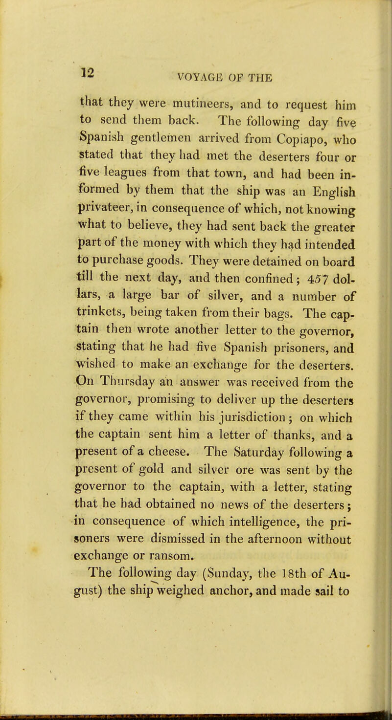 VOYAGE OF THE that they were mutineers, and to request him to send them back. The following day five Spanish gentlemen arrived from Copiapo, who stated that they had met the deserters four or five leagues from that town, and had been in- formed by them that the ship was an English privateer, in consequence of which, not knowing what to believe, they had sent back the greater part of the money with which they had intended to purchase goods. They were detained on board till the next day, and then confined; 45? dol- lars, a large bar of silver, and a number of trinkets, being taken from their bags. The cap- tain then wrote another letter to the governor, stating that he had five Spanish prisoners, and wished to make an exchange for the deserters. On Thursday an answer was received from the governor, promising to deliver up the deserters if they came within his jurisdiction; on which the captain sent him a letter of thanks, and a present of a cheese. The Saturday following a present of gold and silver ore was sent by the governor to the captain, with a letter, stating that he had obtained no news of the deserters; in consequence of which intelligence, the pri- soners were dismissed in the afternoon without exchange or ransom. The following day (Sunday, the 18th of Au- gust) the ship weighed anchor, and made sail to