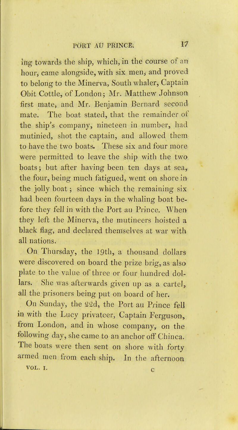 ing towards the ship, which, in the course of an hour, came alongside, with six men, and proved to belong to the Minerva, South whaler, Captain Obit Cottle, of London j Mr. Matthew Johnson first matej and Mr. Benjamin Bernard second mate. The boat stated, that the remainder of the ship's company, nineteen in number, had mutinied, shot the captain, and allowed them to have the two boats. These six and four more were permitted to leave the ship with the two boats; but after having been ten days at sea, the four, being much fatigued, went on shore in the jolly boat; since which the remaining six had been fourteen days in the whaling boat be- fore they fell in with the Port au Prince. When they left the Minerva, the mutineers hoisted a black flag, and declared themselves at war with all nations. On Thursday, the 19th, a thousand dollars- were discovered on board the prize brig, as also plate to the value of three or four hundred dol- lars. She was afterwards given up as a cartel, all the prisoners being put on board of her. On Sunday, the 22d, the Port au Prince fell in with the Lucy privateer. Captain J'erguson, from London, and in whose company, on the following day, she came to an anchor off Chinca. The boats were then sent on shore with forty armed men from each ship. In the afternoon VOL. I. P