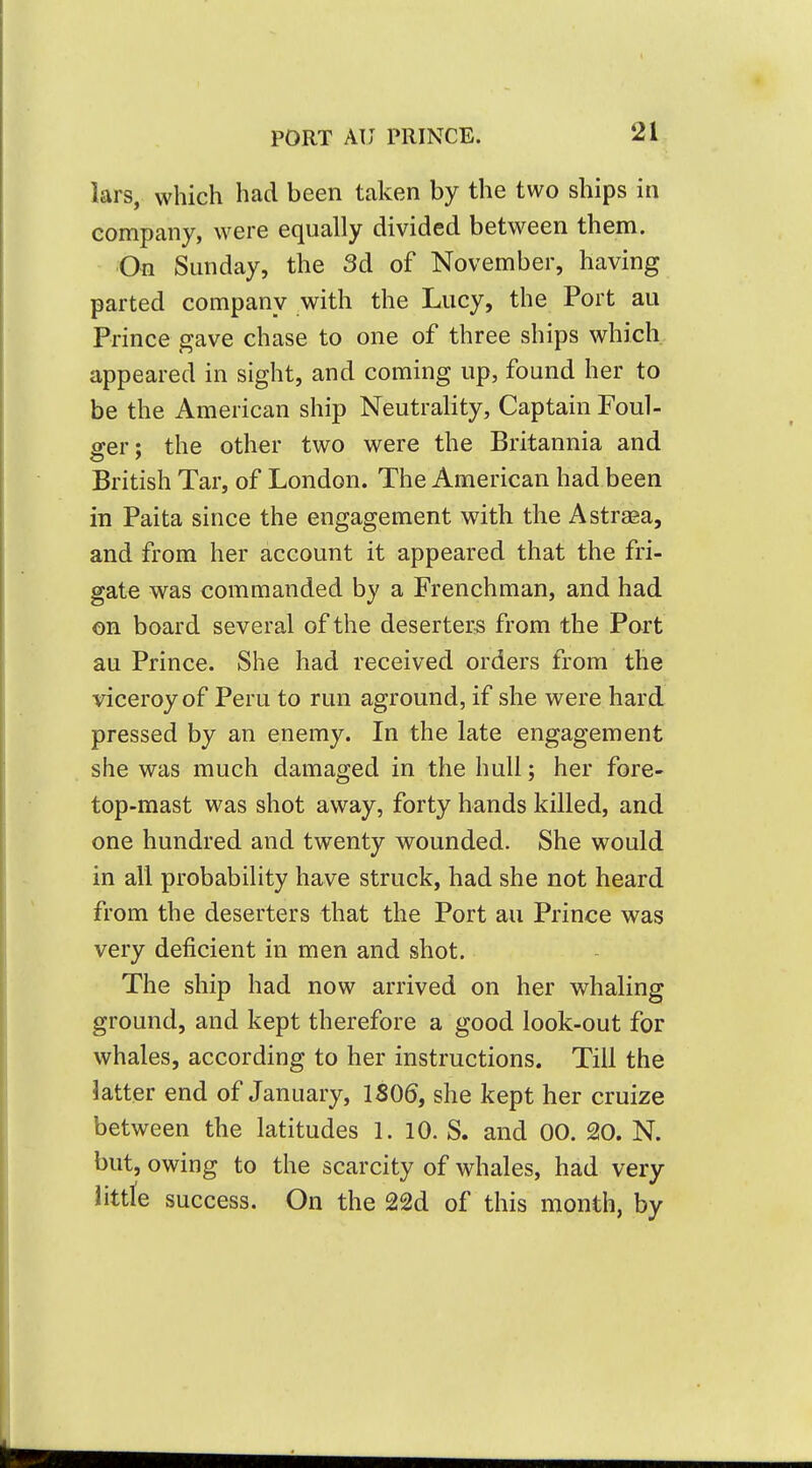 lars, which had been taken by the two ships in company, were equally divided between them. ■On Sunday, the 3d of November, having parted company with the Lucy, the Port au Prince gave chase to one of three ships which appeared in sight, and coming up, found her to be the American ship NeutraHty, Captain Foul- srer: the other two were the Britannia and British Tar, of London. The American had been in Paita since the engagement with the Astraea, and from her account it appeared that the fri- gate was commanded by a Frenchman, and had on board several of the deserters from the Port au Prince. She had received orders from the viceroy of Peru to run aground, if she were hard pressed by an enemy. In the late engagement she was much damaged in the hull; her fore- top-raast was shot away, forty hands killed, and one hundred and twenty wounded. She would in all probability have struck, had she not heard from the deserters that the Port au Prince was very deficient in men and shot. The ship had now arrived on her whaling ground, and kept therefore a good look-out for whales, according to her instructions. Till the latter end of January, 1806, she kept her cruize between the latitudes 1. 10. S. and 00. 20. N. but, owing to the scarcity of whales, had very littte success. On the 22d of this month, by