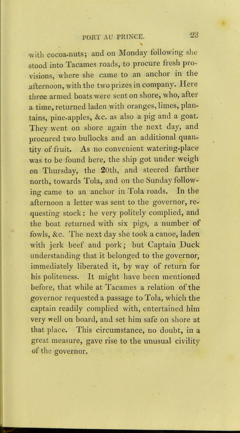 with cocoa-nuts; and on Monday following she stood into Tacames roads, to procure fresh pro- visions, where she came to an anchor in the afternoon, with the two prizes in company. Here three armed boats were sent on shore, who, after a time, returned laden with oranges, limes, plan- tains, pine-apples, &c. as also a pig and a goat. They went on shore again the next day, and procured two bullocks and an additional quan^ tity of fruit. As no convenient watering-place was to be found here, the ship got under weigh on Thursday, the 20th, and steered farther north, towards Tola, and on the Sunday follow- ing came to an anchor in Tola roads. In the afternoon a letter was sent to the governor, re- questing stock: he very politely complied, and the boat returned with six pigs, a number of fowls, &c. The next day she took a canoe, laden with jerk beef and pork ; but Captain Duck understanding that it belonged to the governor, immediately liberated it, by way of return for his politeness. It might have been mentioned before, that while at Tacames a relation of the governor requested a passage to Tola, which the captain readily complied with, entertained him very well on board, and set him safe on shore at that place. This circumstance, no doubt, in a great measure, gave rise to the unusual civility of the governor.