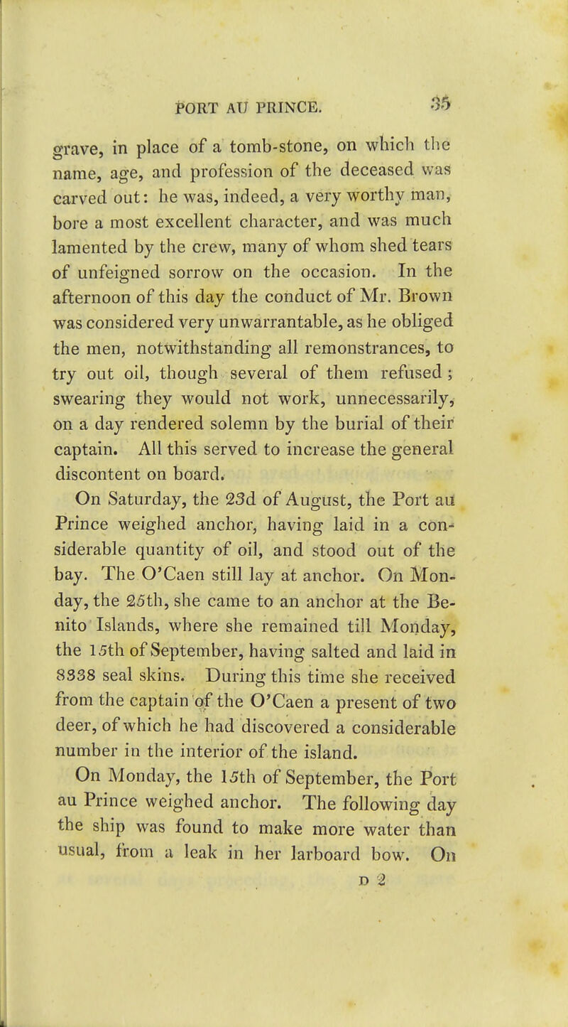 .15 grave, in place of a tomb-stone, on which the name, age, and profession of the deceased was carved out: he was, indeed, a very worthy man, bore a most excellent character, and was much lamented by the crew, many of whom shed tears of unfeigned sorrow on the occasion. In the afternoon of this day the conduct of Mr. Brown was considered very unwarrantable, as he obliged the men, notwithstanding all remonstrances, to try out oil, though several of them refused; swearing they would not work, unnecessarily, on a day rendered solemn by the burial of their captain. All this served to increase the general discontent on board. On Saturday, the 23d of August, the Port au Prince weighed anchor, having laid in a con- siderable quantity of oil, and stood out of the bay. The O'Caen still lay at anchor. On Mon- day, the 25th, she came to an anchor at the Be- nito Islands, where she remained till Monday, the 15th of September, having salted and laid in 8338 seal skins. During this time she received from the captain pf the O'Caen a present of two deer, of which he had discovered a considerable number in the interior of the island. On Monday, the 15th of September, the Port au Prince weighed anchor. The following day the ship was found to make more water than usual, from a leak in her larboard bow. On D 2