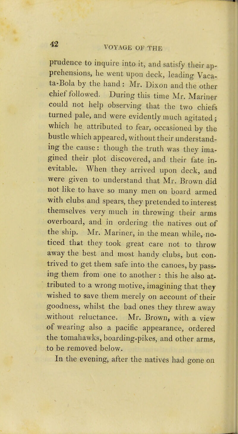 VOYAGE OF THE prudence to inquire into it, and satisfy their ap- prehensions, he went upon deck, leading Vaca- ta-Bola by the iiand: Mr. Dixon and the other chief followed. During this time Mr. Mariner could not help observing that the two chiefs turned pale, and were evidently much agitated; which he attributed to fear, occasioned by the bustle which appeared, without their understand- ing the cause: though the truth was they ima- gined their plot discovered, and their fate in- evitable. When they arrived upon deck, and were given to understand that Mr. Brown did not like to have so many men on board armed with clubs and spears, they pretended to interest themselves very much in throwing their arms overboard, and in ordering the natives out of the ship. Mr. Mariner, in the mean while, no- ticed that they took great care not to throw away the best and most handy clubs, but con- trived to get them safe into the canoes, by pass- ing them from one to another : this he also at- tributed to a wrong motive, imagining that they wished to save them merely on account of their goodness, whilst the bad ones they threw away without reluctance. Mr. Brown, with a view of wearing also a pacific appearance, ordered the tomahawks, boarding-pikes, and other arms, to be removed below. In the evening, after the natives had gone on