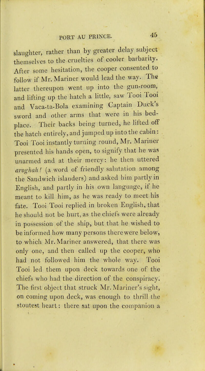 slaughter, rather than by greater delay subject themselves to the.cruelties of cooler barbarity. After some hesitation, the cooper consented to follow if Mr. Mariner would lead the way. The latter thereupon went up into the gun-room, and lifting up the hatch a little, saw Tooi Tool and Vaca-ta-Bola examining Captain Duck's sword and other arms that were in his bed- place. Their backs being turned, he lifted off the hatch entirely, and jumped up into the cabin: Tooi Tooi instantly turning round, Mr. Mariner presented his hands open, to signify that he was unarmed and at their mercy: he then uttered aroghah! (a word of friendly salutation among the Sandwich islanders) and asked him partly in English, and partly in his own language, if he meant to kill him, as he was ready to meet his fate. Tooi Tooi replied in broken English, that he should not be hurt, as the chiefs were already in possession of the ship, but that he wished to be informed how many persons there were below, to which Mr. Mariner answered, that there was only one, and then called up the cooper, who had not followed him the whole way. Tool Tooi led them upon deck towards one of the chiefs who had the direction of the conspiracy. The first object that struck Mr. Mariner's sight, on coming upon deck, was enough to thrill the stoutest heart: there sat upon the companion a