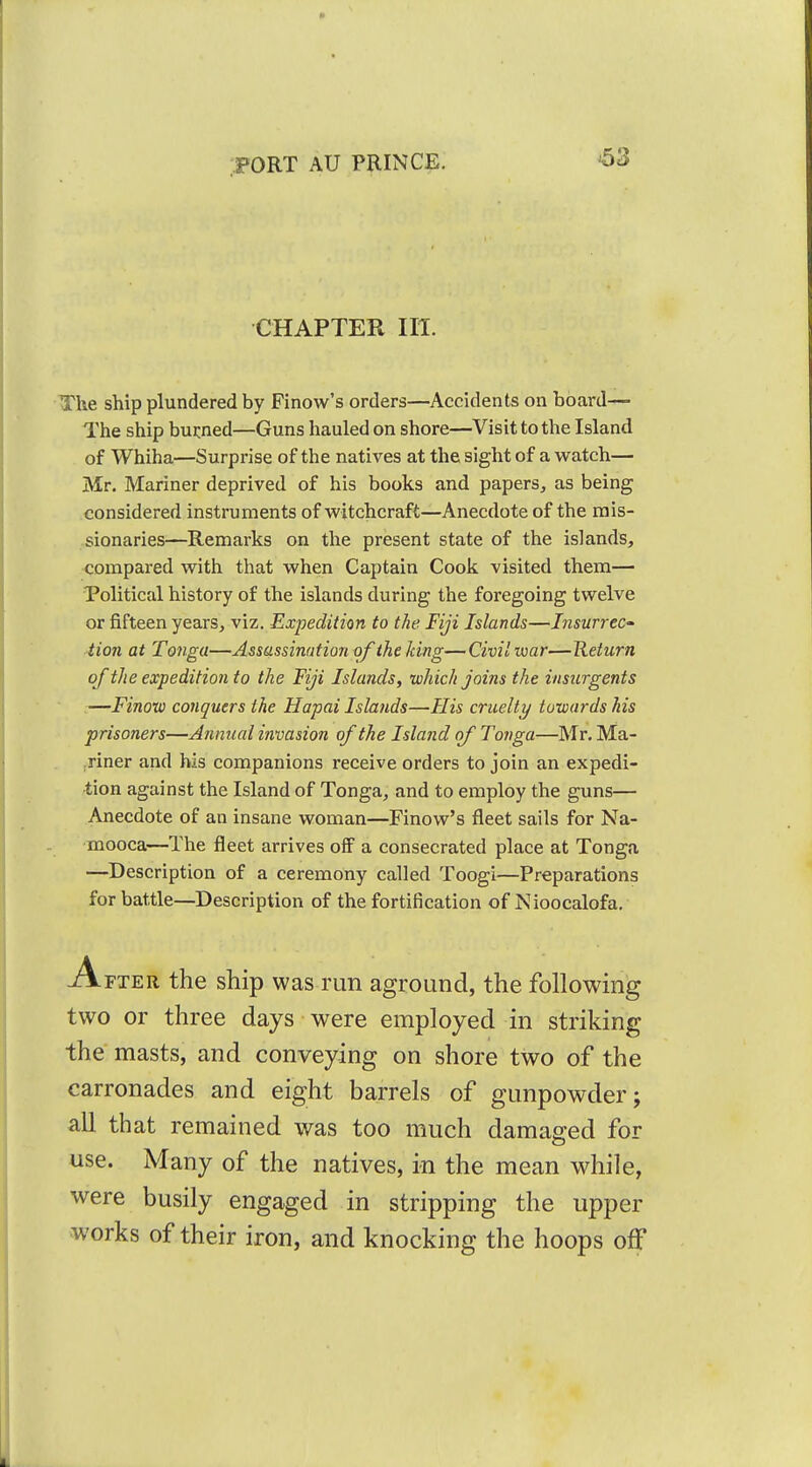 ^3 CHAPTER III. The ship plundered by Finow's orders—Accidents on board— The ship burned—Guns hauled on shore—Visit to the Island of Whiha—Surprise of the natives at the sight of a watch— Mr. Mariner deprived of his books and papers^ as being considered instruments of witchcraft—Anecdote of the mis- sionaries—Remarks on the present state of the islands, compared with that when Captain Cook visited them— Political history of the islands during the foregoing twelve or fifteen years, viz. Expedition to the Fiji Islands—Insurrec- tion at Tonga—Assassination of the king—Civil war—Return of the expedition to the Fiji Islands, which joins the insurgents —Finow conquers the Hapai Islands—His cruelty towards his prisoners—Annual invasion of the Island of Tonga—Mr. Ma- riner and his companions receive orders to join an expedi- tion against the Island of Tonga, and to employ the guns— Anecdote of an insane woman—Finow's fleet sails for Na- mooca—The fleet arrives off a consecrated place at Tonga —Description of a ceremony called Toogi—Preparations for battle—Description of the fortification of Nioocalofa. A FTER the ship was run aground, the following two or three days were employed in striking the masts, and conveying on shore two of the carronades and eight barrels of gunpowder; all that remained was too much damaged for use. Many of the natives, in the mean while, were busily engaged in stripping the upper works of their iron, and knocking the hoops off