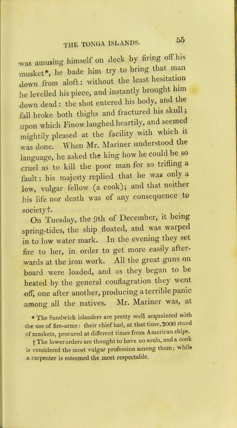 was amusing himself on deck by firing ofFhis musket* he bade him try to bring that man down from aloft: without the least hesitation he levelled his piece, and instantly brought him down dead; the shot entered his body, and the fall broke both thighs and fractured his skulU upon which Finow laughed heartily, and seemed mightily pleased at the facility with which it was done. When Mr. Mariner understood the language, he asked the king how he could be so -cruel as to kill the poor man for so trifling a fault: his majesty replied that he was only a low, vulgar fellow (a cook)-, and that neither his life nor death was of any consequence tp society t. On Tuesday, the 9th of December, it being spring-tides, the ship floated, and was warped in to low water mark. In the evening they set fire to her, in order to get more easily after- wards at the iron work. AH the great guns on board were loaded, and as they began to be heated by the general conflagration they went off, one after another, producing a terrible panic among all the natives. Mr. Mariner was, at * The Sandwich islanders are pretty well acquainted with the use of fire-arms: their chief had, at that time, 2000 stand of muskets, procured at different times from American ships. t The lower orders are thought to have no souls, and a cook is considered the most vulgar profession among them} while a carpenter is esteemed the most respectable.