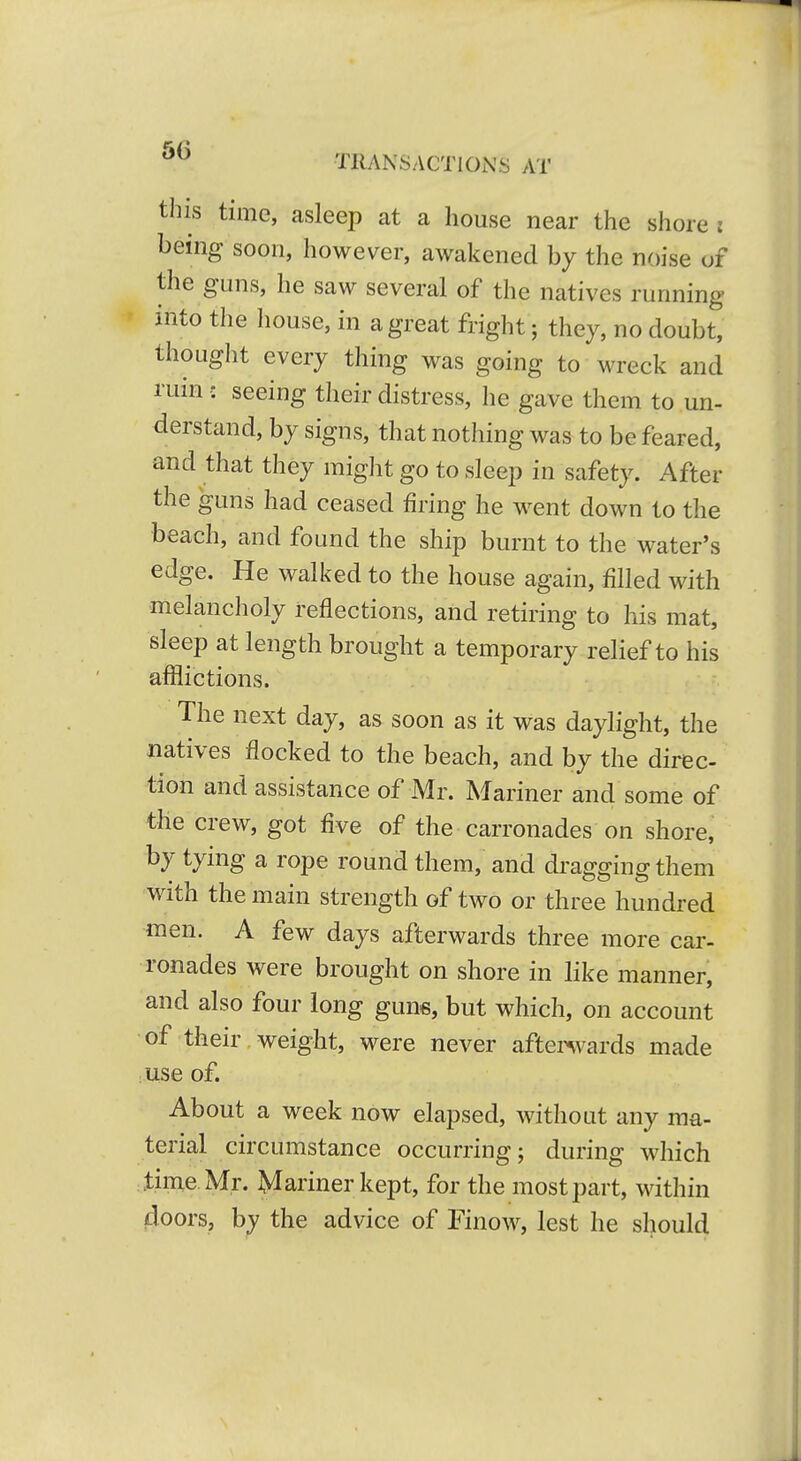 this time, asleep at a house near the shore : being soon, however, awakened by the noise of the guns, he saw several of the natives running into the house, in a great fright; they, no doubt, thought every thing was going to wreck and ruin : seeing their distress, he gave them to un- derstand, by signs, that nothing was to be feared, and that they might go to sleep in safety. After the guns had ceased firing he went dow^n to the beach, and found the ship burnt to the water's edge. He walked to the house again, filled with melancholy reflections, and retiring to his mat, sleep at length brought a temporary relief to his afflictions. The next day, as soon as it was daylight, the natives flocked to the beach, and by the direc- tion and assistance of Mr. Mariner and some of the crew, got five of the carronades on shore, by tying a rope round them, and dragging them with the main strength of two or three hundred men. A few days afterwards three more car- ronades were brought on shore in like manner, and also four long guns, but which, on account of their, weight, were never aftenvards made use of. About a week now elapsed, without any ma- terial circumstance occurring; during which time Mr. Mariner kept, for the most part, within doors, by the advice of Finow, lest he should