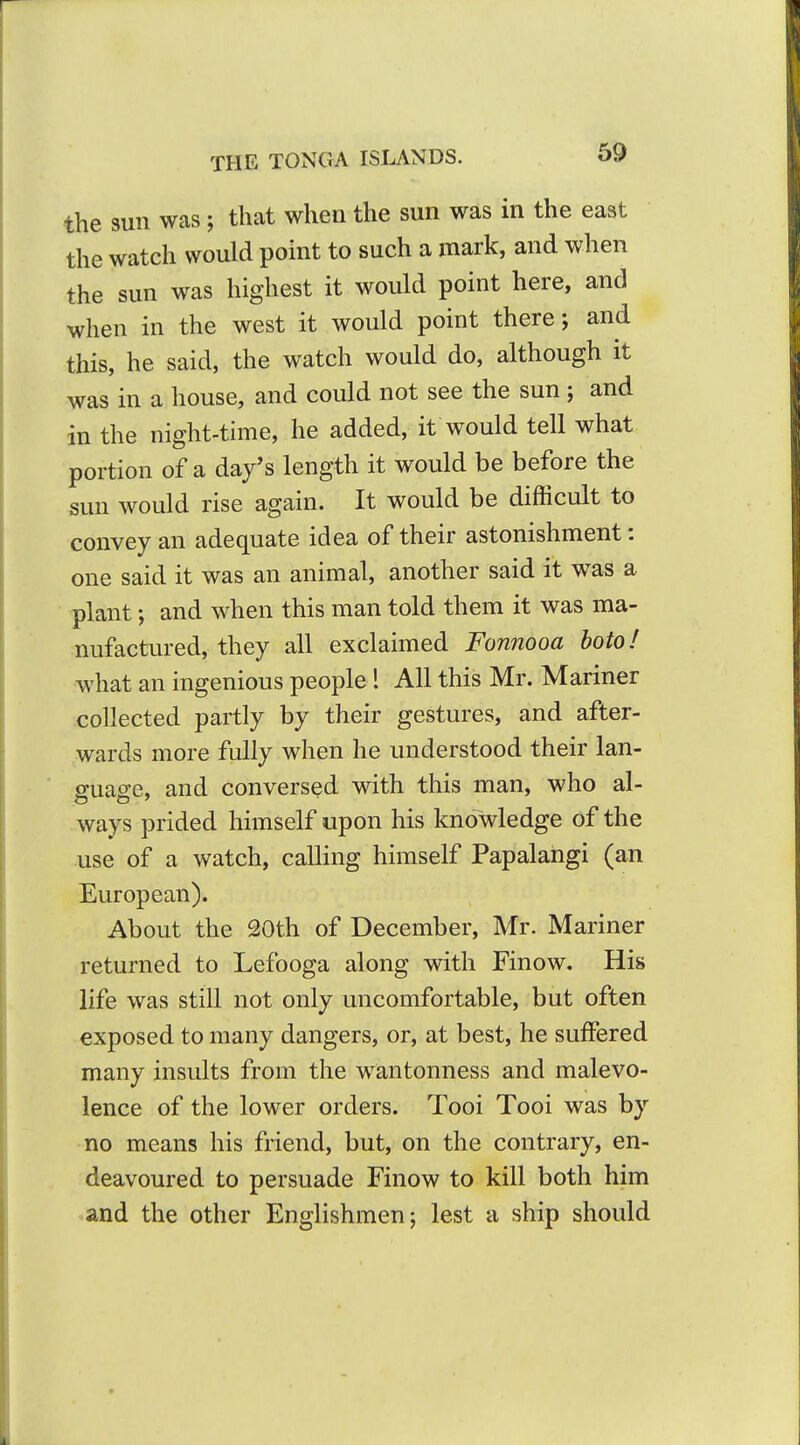the sun was; that when the sun was in the east the watch would point to such a mark, and when the sun was highest it would point here, and when in the west it would point there; and this, he said, the watch would do, although it was in a house, and could not see the sun ; and in the night-time, he added, it would tell what portion of a day*s length it would be before the sun would rise again. It would be difficult to convey an adequate idea of their astonishment: one said it was an animal, another said it was a plant; and when this man told them it was ma- nufactured, they all exclaimed Fonnooa boto I what an ingenious people ! All this Mr. Mariner collected partly by their gestures, and after- wards more fully when he understood their lan- guage, and conversed with this man, who al- ways prided himself upon his knowledge of the use of a watch, calling himself Papalangi (an European). About the 20th of December, Mr. Mariner returned to Lefooga along with Finow. His life was still not only uncomfortable, but often exposed to many dangers, or, at best, he suffered many insults from the wantonness and malevo- lence of the lower orders. Tooi Tooi was by no means his friend, but, on the contrary, en- deavoured to persuade Finow to kill both him and the other Englishmen; lest a ship should