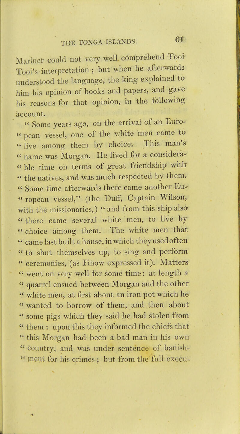 Mariner could not very well, comprehend Tooi Tool's interpretation; but when he afterwards understood the language, the king explained to him his opinion of books and papers, and gave his reasons for that opinion, in the following account. Some years ago, on the arrival of an Euro-  pean vessel, one of the white men came to  live among them by choice. This man's  name was Morgan. He lived for a considera-  ble time on terms of great friendship with  the natives, and was much respected by them.  Some time afterwards there came another Eu-  ropean vessel, (the Duff, Captain Wilson,- with the missionaries,)  and from this ship also  there came several white men, to live by  choice among them. The white men that  came last built a house, in which they used often  to shut themselves up, to sing and perform *' ceremonies, (as Finow expressed it). Matters  went on very well for some time: at length a  quarrel ensued between Morgan and the other  white men, at first about an iron pot which he  wanted to borrow of them, and then about  some pigs which they said he had stolen from  them : upon this they informed the chiefs that  this Morgan had been a bad man in his own  country, and was under sentence of banish- meat for his crimes ; but from the full execu-