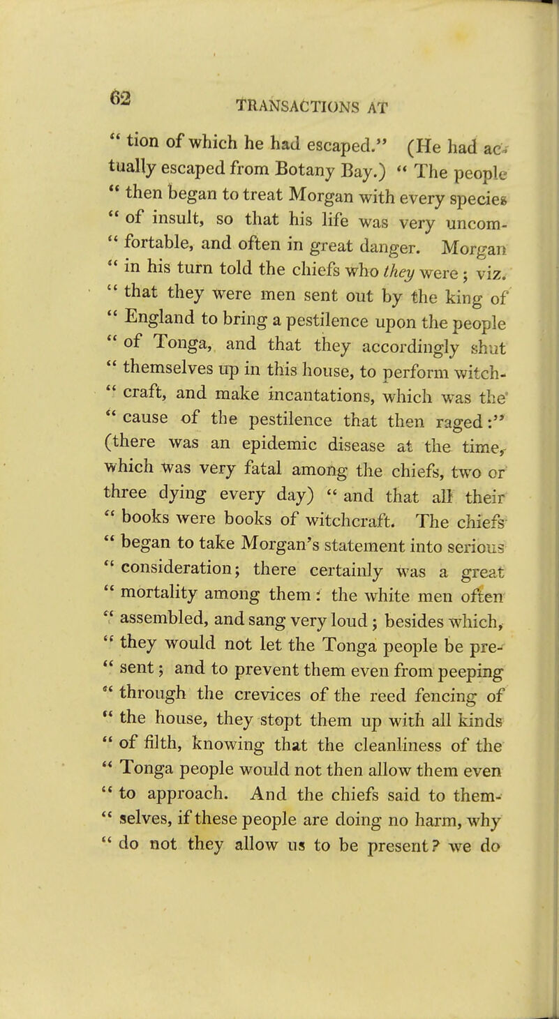 Transactions at  tion of which he had escaped. (He had ac tually escaped from Botany Bay.)  The people  then began to treat Morgan with every specie*  of insult, so that his life was very uncom-  fortable, and often in great danger. Morgan ** in his turn told the chiefs who they were; viz. '* that they were men sent out by the king of  England to bring a pestilence upon the people  of Tonga, and that they accordingly shut  themselves up in this house, to perform witch-  craft, and make incantations, which was the'  cause of the pestilence that then raged (there was an epidemic disease at the time,- which was very fatal among the chiefs, two or three dying every day)  and that all their  books were books of witchcraft. The chiefs  began to take Morgan's statement into serious consideration; there certainly was a great  mortality am_ong them: the white men often  assembled, and sang very loud; besides which,  they would not let the Tonga people be pre-  sent; and to prevent them even from peeping  through the crevices of the reed fencing of  the house, they stopt them up with all kinds  of filth, knowing that the cleanliness of the  Tonga people would not then allow them even  to approach. And the chiefs said to them-  selves, if these people are doing no harm, why *' do not they allow us to be present? we do