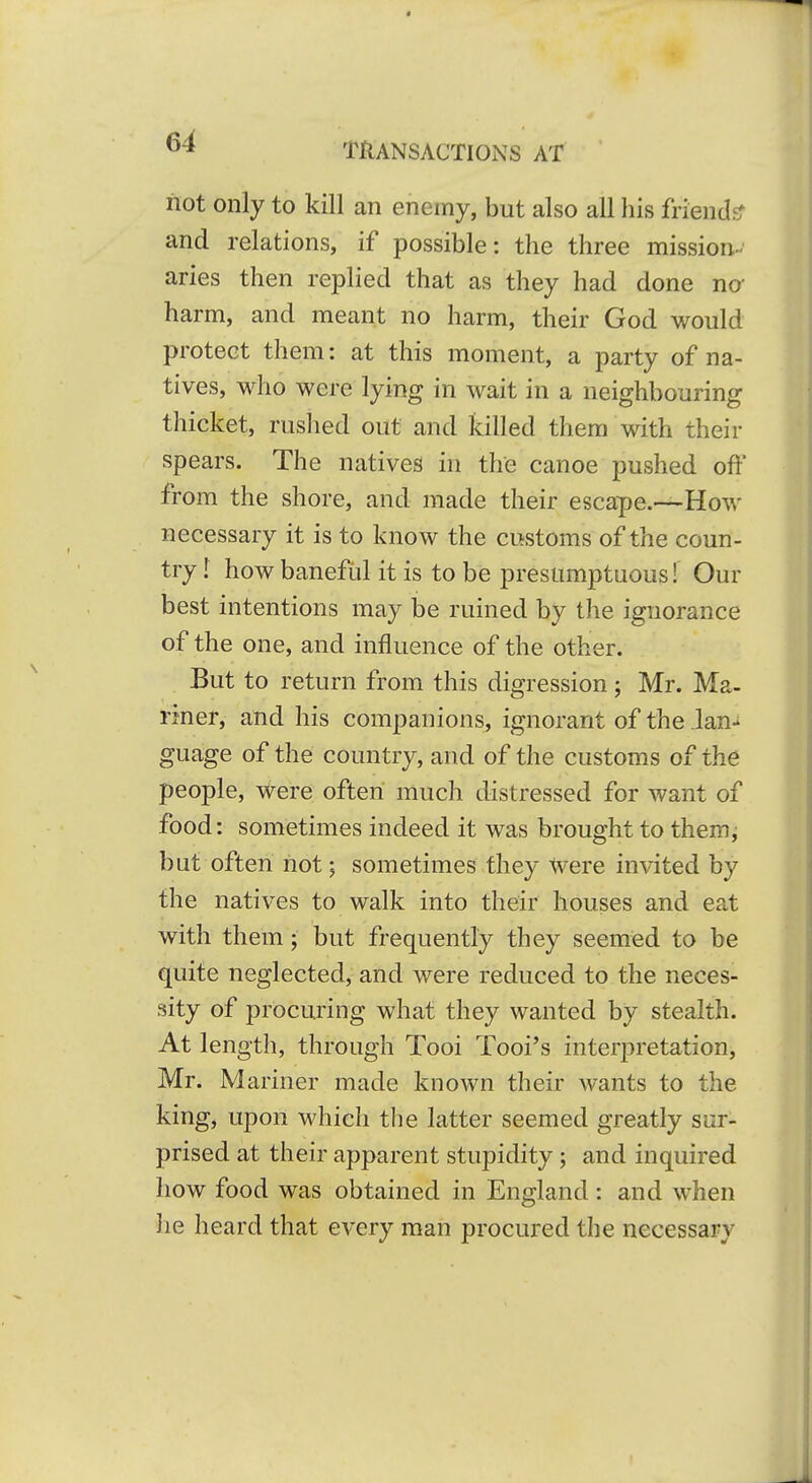 not only to kill an enemy, but also all his friend?; and relations, if possible: the three mission- aries then replied that as they had done no- harm, and meant no harm, their God would protect them: at this moment, a party of na- tives, who were lying in wait in a neighbouring thicket, ruslied out and killed them with their spears. The natives in the canoe pushed oft' from the shore, and made their escape.—How necessary it is to know the customs of the coun- try I how banefiil it is to be presumptuous! Our best intentions may be ruined by the ignorance of the one, and influence of the other. But to return from this digression; Mr. Ma- riner, and his companions, ignorant of the lan- guage of the country, and of the customs of the people, were often much distressed for want of food: sometimes indeed it was brought to them, but often not; sometimes they Were invited by the natives to walk into their houses and eat with them; but frequently they seemed to be quite neglected, and were reduced to the neces- sity of procuring what they wanted by stealth. At length, through Tool Tooi's interpretation, Mr. Mariner made known their wants to the king, upon which the latter seemed greatly sur- prised at their apparent stupidity; and inquired how food was obtained in England : and when he heard that every man procured the necessary