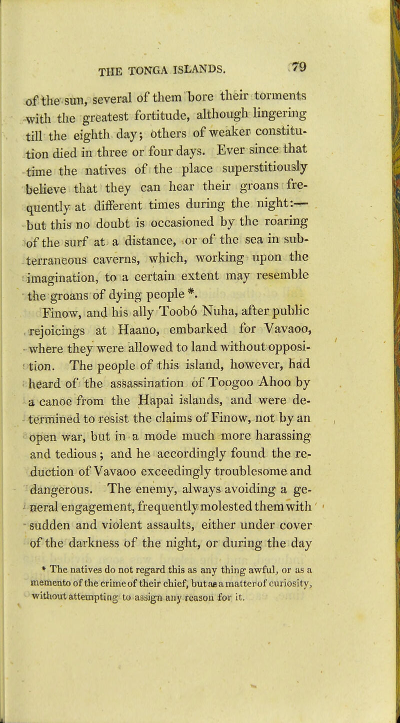 of the sun, several of them iDore their torments with the greatest fortitude, although lingering till the eighth day, Others of weaker constitu- tion died in three or four days. Ever since that time the natives of the place superstitiously believe that they can hear their groans fre- quently at different times during the night:— but this no doubt is occasioned by the roaring ^of the surf at a distance, or of the sea in sub- terraneous caverns, which, working upon the ; imagination, to a certain extent may resemble • the groans of dying people *. Finow, and his ally Toobo Nuha, after public rejoicings at Haano, embarked for Vavaoo, • where they were allowed to land without opposi- ; tion. The people of this island, however, had ■ heard of the assassination of Toogoo Ahoo by a canoe from the Hapai islands, and were de- -^ermined to resist the claims of Finow, not by an open war, but in a mode much more harassing and tedious ; and he accordingly found the re- duction of Vavaoo exceedingly troublesome and dangerous. The enemy, always avoiding a ge- ' neral engagement, frequently molested them with' ' sudden and violent assaults, either under cover of the darkness of the night, or during the day * The natives do not regard this as any thing awful^ or as a memento of the crime of their chief, butae amatterof curiosity, witliout attempting to assign any reason for it.