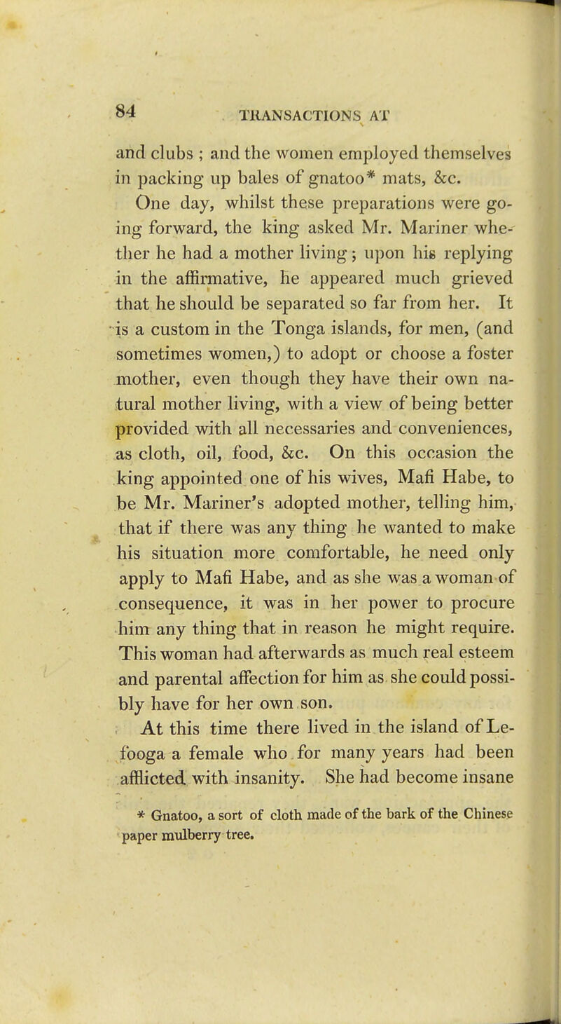 and clubs ; and the women employed themselves in packing up bales of gnatoo* mats, &c. One day, whilst these preparations were go- ing forward, the king asked Mr. Mariner whe- ther he had a mother living; upon his replying in the affirmative, he appeared much grieved that he should be separated so far from her. It is a custom in the Tonga islands, for men, (and sometimes women,) to adopt or choose a foster mother, even though they have their own na- tural mother living, with a view of being better provided with all necessaries and conveniences, as cloth, oil, food, &c. On this occasion the king appointed one of his wives, Mafi Habe, to be Mr. Mariner's adopted mother, telling him, that if there was any thing he wanted to make his situation more comfortable, he need only apply to Mafi Habe, and as she was.a woman of consequence, it was in her power to procure him any thing that in reason he might require. This woman had afterwards as much real esteem and parental affection for him as she could possi- bly have for her own son. At this time there lived in the island of Le- fooga a female who for many years had been ■ -.afflicted with insanity. She had become insane * Gnatoo, a sort of cloth made of the bark of the Chinese paper mulberry tree.