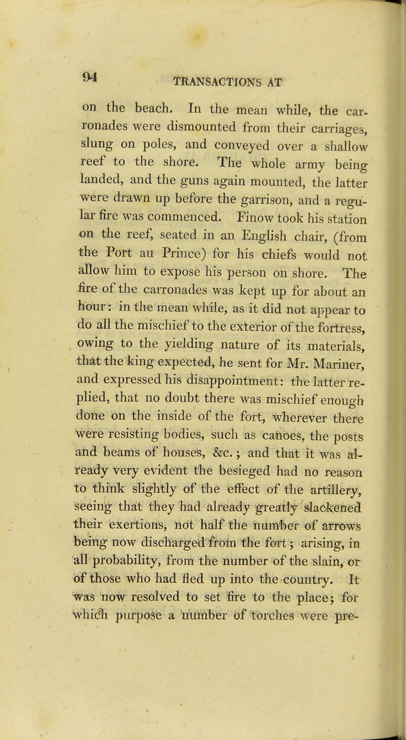 on the beach. In the mean while, the car- ronades were dismounted from their carriages, slung on poles, and conveyed over a shallow reef to the shore. The whole army being landed, and the guns again mounted, the latter were drawn up before the garrison, and a regu- lar fire was commenced. Finow took his station on the reef, seated in an English chair, (from the Port au Prince) for his chiefs would not allow him to expose his person on shore. The fire of the carronades was kept up for about an hour : in the mean while, as it did not appear to do all the mischief to the exterior of the fortress, owing to the yielding nature of its materials, th^t the king expected, he sent for Mr. Mariner, and expressed his disappointment: the latter re- plied, that no doubt there was mischief enough done on the inside of the fort, wherever there we're resisting bodies, such as catioes, the posts and beams of houses, &c.; and that it was al- ready very evident the besieged had no reason to think slightly of the effect of the artillery, seeing that they had already greatly slackened their exertions, not half the number of arrows being now discharged froni the fort; arising, in ail probability, from the number of the slain, or of those who had fled up into the country. It ^as now resolved to set fire to the place; for 'whicTi purpose a liumber of torches were pre-