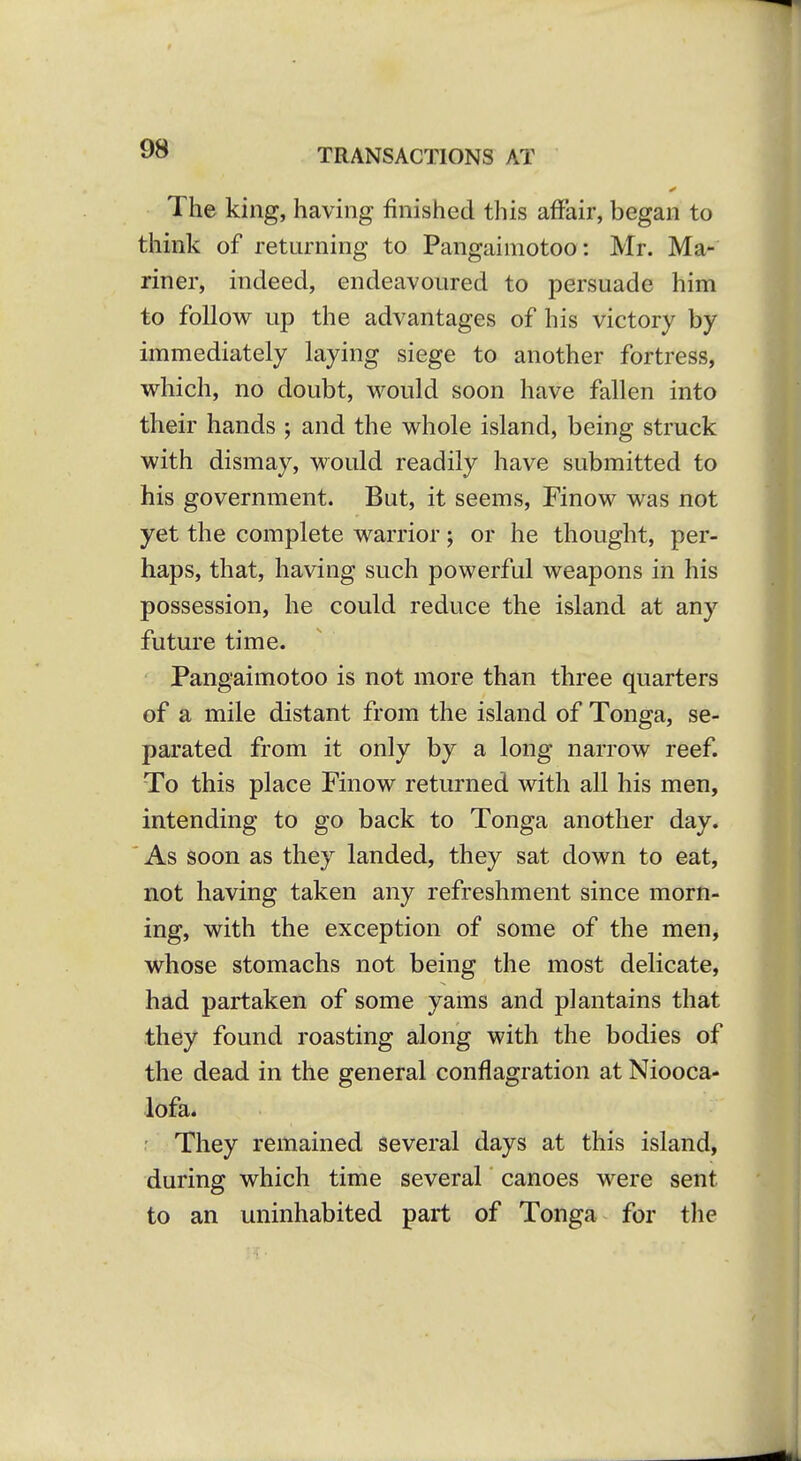 The king, having finished this affair, began to think of returning to Pangaimotoo: Mr. Ma- riner, indeed, endeavoured to persuade him to follow up the advantages of his victory by immediately laying siege to another fortress, which, no doubt, would soon have fallen into their hands ; and the whole island, being struck with dismay, would readily have submitted to his government. But, it seems, Finow was not yet the complete warrior; or he thought, per- haps, that, having such powerful weapons in his possession, he could reduce the island at any future time. Pangaimotoo is not more than three quarters of a mile distant from the island of Tonga, se- parated from it only by a long narrow reef. To this place Finow returned with all his men, intending to go back to Tonga another day. As soon as they landed, they sat down to eat, not having taken any refreshment since morn- ing, with the exception of some of the men, whose stomachs not being the most delicate, had partaken of some yams and plantains that they found roasting along with the bodies of the dead in the general conflagration at Niooca- lofa. ' They remained several days at this island, during which time several canoes were sent to an uninhabited part of Tonga for the