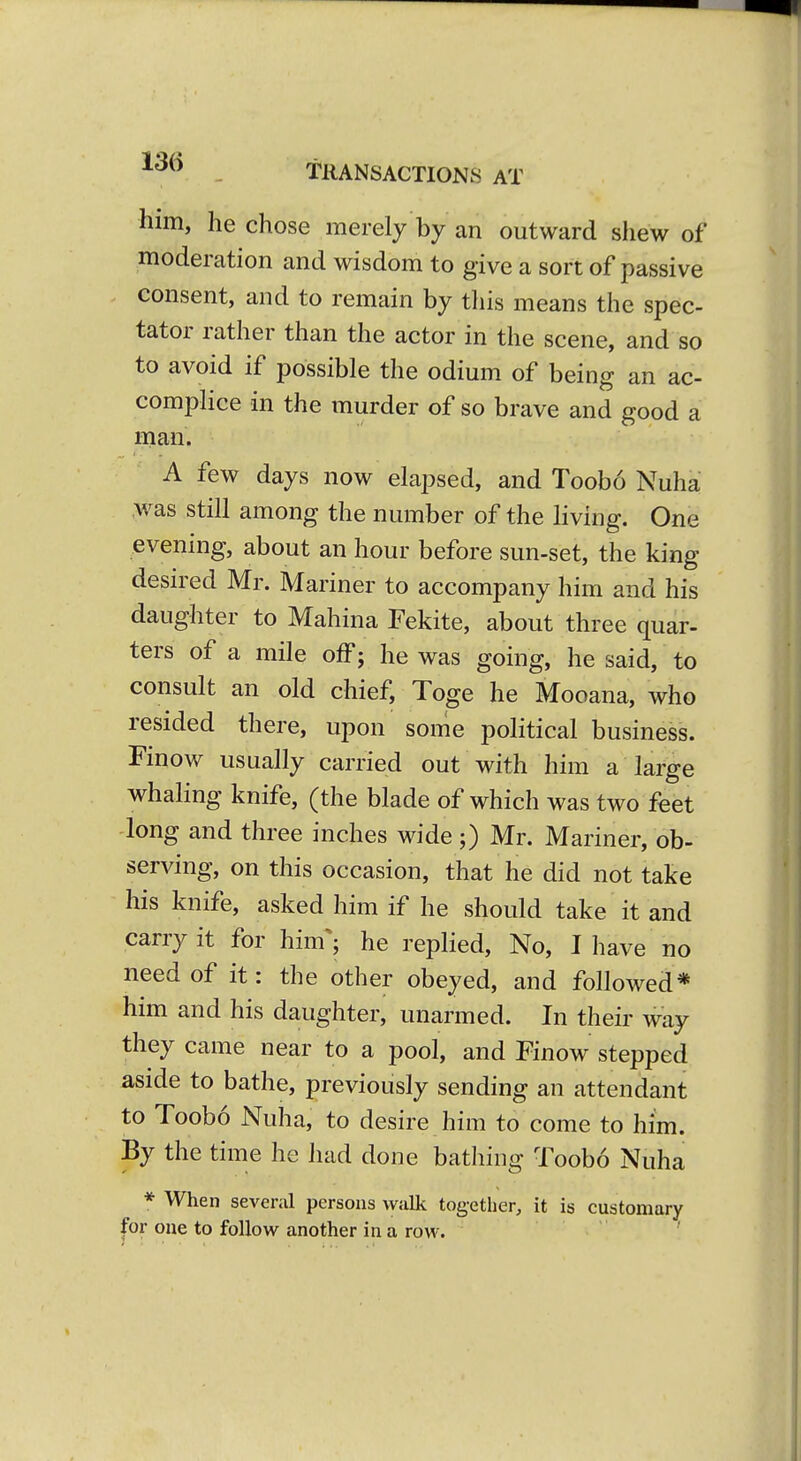 ^'^^^ . TRANSACTIONS AT him, he chose merely by an outward shew of moderation and wisdom to give a sort of passive consent, and to remain by this means the spec- tator rather than the actor in the scene, and so to avoid if possible the odium of being an ac- complice in the murder of so brave and good a man. A few days now elapsed, and Toobo Nuha was still among the number of the living. One evening, about an hour before sun-set, the king desn-ed Mr. Mariner to accompany him and his daughter to Mahina Fekite, about three quar- ters of a mile off; he was going, he said, to consult an old chief, Toge he Mooana, who resided there, upon some political business. Finow usually carried out with him a large whaling knife, (the blade of which was two feet long and three inches wide;) Mr. Mariner, ob- serving, on this occasion, that he did not take his knife, asked him if he should take it and carry it for him^; he replied. No, I have no need of it: the other obeyed, and followed* him and his daughter, unarmed. In their way they came near to a pool, and Finow stepped aside to bathe, previously sending an attendant to Toobo Nuha, to desire him to come to him. By the time he had done bathing Toobo Nuha * When several persons walk together, it is customary for one to follow another in a row.