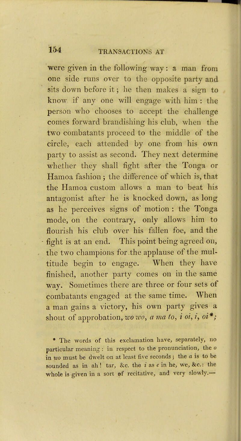 were given in the following way: a man from one side runs over to the opposite party and sits down before it; he then makes a sign to know if any one will engage with him : the person who chooses to accept the challenge comes forward brandishing his club, when the two combatants proceed to the middle of the circle, each attended by one from his own party to assist as second. They next determine whether they shall fight after the Tonga or Hamoa fashion; the difference of which is, that the Hamoa custom allows a man to beat his antagonist after he is knocked down, as long as he perceives signs of motion : the Tonga mode, on the contrary, only allows him to flourish his cllib over his fallen foe, and the - fight is at an end. This point being agreed on, the two champions for .the applause of the mul- titude begin to engage. When they have finished, another party comes on in the same way. Sometimes there are three or four sets of combatants engaged at the same time. When a man gains a victory, his own party gives a shout of approbation, wo rw, a ma to, i oi, i, oi*; * The words of this exclamation have^, separately, no particular meaning : in respect to the pronunciation, the o in too must be dwelt on at least five seconds; the a is to be sounded as in ah! tar, &c, the i as e in he, we, &c.: the whole is given in a sort ©f recitative, and very slowly.—