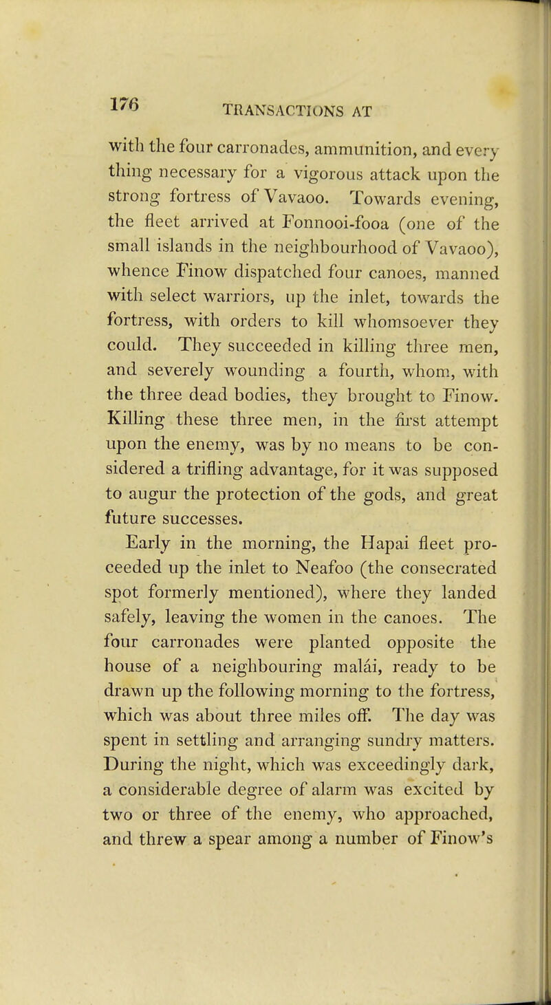 with the four carronades, ammunition, and every thing necessary for a vigorous attack upon the strong fortress of Vavaoo. Towards evening, the fleet arrived at Fonnooi-fooa (one of the small islands in the neighbourhood of Vavaoo), whence Finow dispatched four canoes, manned with select warriors, up the inlet, towards the fortress, with orders to kill whomsoever thev could. They succeeded in killing three men, and severely wounding a fourth, whom., with the three dead bodies, they brought to Finow. Killing these three men, in the first attempt upon the enemy, was by no means to be con- sidered a trifling advantage, for it was supposed to augur the protection of the gods, and great future successes. Early in the morning, the Hapai fleet pro- ceeded up the inlet to Neafoo (the consecrated spot formerly mentioned), where they landed safely, leaving the women in the canoes. The four carronades were planted opposite the house of a neighbouring malai, ready to be drawn up the following morning to the fortress, which was about three miles off. The day was spent in settling and arranging sundry matters. During the night, which was exceedingly dark, a considerable degree of alarm was excited by two or three of the enemy, who approached, and threw a spear among a number of Finow's