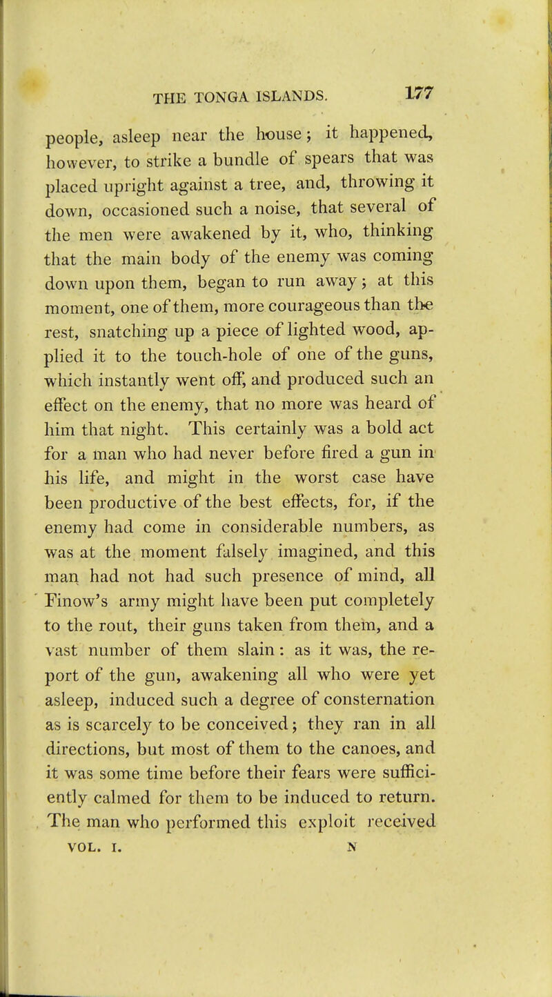 people, asleep near the house; it happened, however, to strike a bundle of spears that was placed upright against a tree, and, throwing it down, occasioned such a noise, that several of the men were awakened by it, who, thinking that the main body of the enemy was coming down upon them, began to run away; at this moment, one of them, more courageous than the rest, snatching up a piece of lighted wood, ap- plied it to the touch-hole of one of the guns, which instantly went off, and produced such an effect on the enemy, that no more was heard of him that night. This certainly was a bold act for a man who had never before fired a gun in his life, and might in the worst case have been productive of the best effects, for, if the enemy had come in considerable numbers, as was at the moment falsely imagined, and this man had not had such presence of mind, all Finow's army might have been put completely to the rout, their guns taken from them, and a vast number of them slain: as it was, the re- port of the gun, awakening all who were yet asleep, induced such a degree of consternation as is scarcely to be conceived; they ran in all directions, but most of them to the canoes, and it was some time before their fears were suffici- ently calmed for them to be induced to return. The man who performed this exploit received VOL. I. N