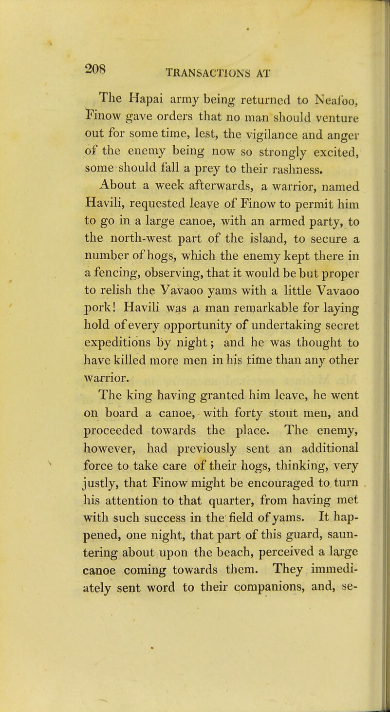 The Hapai army being returned to Neaf'oo, I'inow gave orders that no man should venture out for some time, lest, the vigilance and anger of the enemy being now so strongly excited, some should fall a prey to their rashness. About a week afterwards, a warrior, named Havili, requested leave of Finow to permit him to go in a large canoe, with an armed party, to the north-west part of the island, to secure a number of hogs, which the enemy kept there in a fencing, observing, that it would be but proper to relish the Vavaoo yams with a little Vavaoo pork! Havili w^s 3, man remarkable for laying hold of every opportunity of undertaking secret expeditions by night; and he was thought to have killed more men in his time than any other warrior. The king having granted him leave, he went on board a canoe, with forty stout men, and proceeded towards the place. The enemy, however, had previously sent an additional force to take care of their hogs, thinking, very justly, that Finow might be encouraged to turn his attention to that quarter, from having met with such success in the field of yams. It hap- pened, one night, that part of this guard, saun- tering about upon the beach, perceived a lai'ge canoe coming towards them. They immedi- ately sent word to their companions, and, se-
