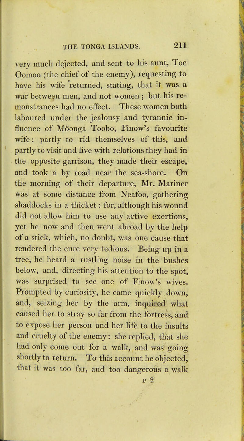 very much dejected, and sent to his aunt, Toe Oomoo (the chief of the enemy), requesting to have his wife returned, stating, that it was a war between men, and not women ; but his re- monstrances had no effect. These women both laboured under the jealousy and tyrannic in- fluence of Mdonga Toobo, Finow's favourite wife: partly to rid themselves of this, and partly to visit and live with relations they had in the opposite garrison, they made their escape, and took a by road near the sea-shore. On the morning of their departure, Mr. Mariner was at some distance from Neafoo, gathering shaddocks in a thicket: for, although his wound did not allow him to use any active exertions, yet he now and then went abroad by the help of a stick, which, no doubt, was one cause that rendered the cure very tedious. Being up in a tree, he heard a rustling noise in the bushes below, and, directing his attention to the spot, was surprised to see one of Finow's wives. Pi-ompted by curiosity, he came quickly down, and, seizing her by the arm, inquired what caused her to stray so far from the fortress, and to expose her person and her life to the insults and cruelty of the enemy: she replied, that she had only come out for a walk, and was going shortly to return. To this account he objected, that it was too far, and too dangerous a walk p 2