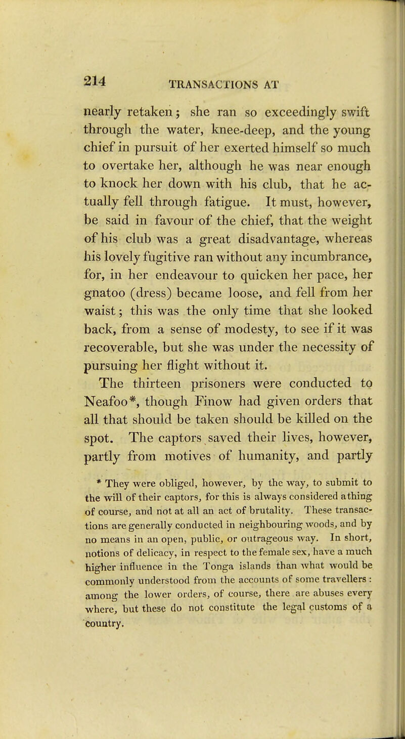 nearly retaken; she ran so exceedingly swift through the water, knee-deep, and the young chief in pursuit of her exerted himself so much to overtake her, although he was near enough to knock her down with his club, that he ac- tually fell through fatigue. It must, however, be said in favour of the chief, that the weight of his club was a great disadvantage, whereas his lovely fugitive ran without any incumbrance, for, in her endeavour to quicken her pace, her gnatoo (dress) became loose, and fell from her waist; this was the only time that she looked back, from a sense of modesty, to see if it was recoverable, but she was under the necessity of pursuing her flight without it. The thirteen prisoners were conducted to Neafoo*, though Finow had given orders that all that should be taken should be killed on the spot. The captors saved their lives, however, partly from motives of humanity, and partly * They were obliged, however, by the way, to submit to the will of their captors, for this is always considered athing of course, and not at all an act of brutality. These transac- tions are generally conducted in neighbouring woods, and by no means in an open, public, or outrageous way. In short, notions of delicacy, in respect to the female sex, have a much higher influence in the Tonga islands than what would be commonly understood from the accounts of some travellers : among the lower orders, of course, there are abuses every where, but these do npt constitute the legal customs of q- Couutry.