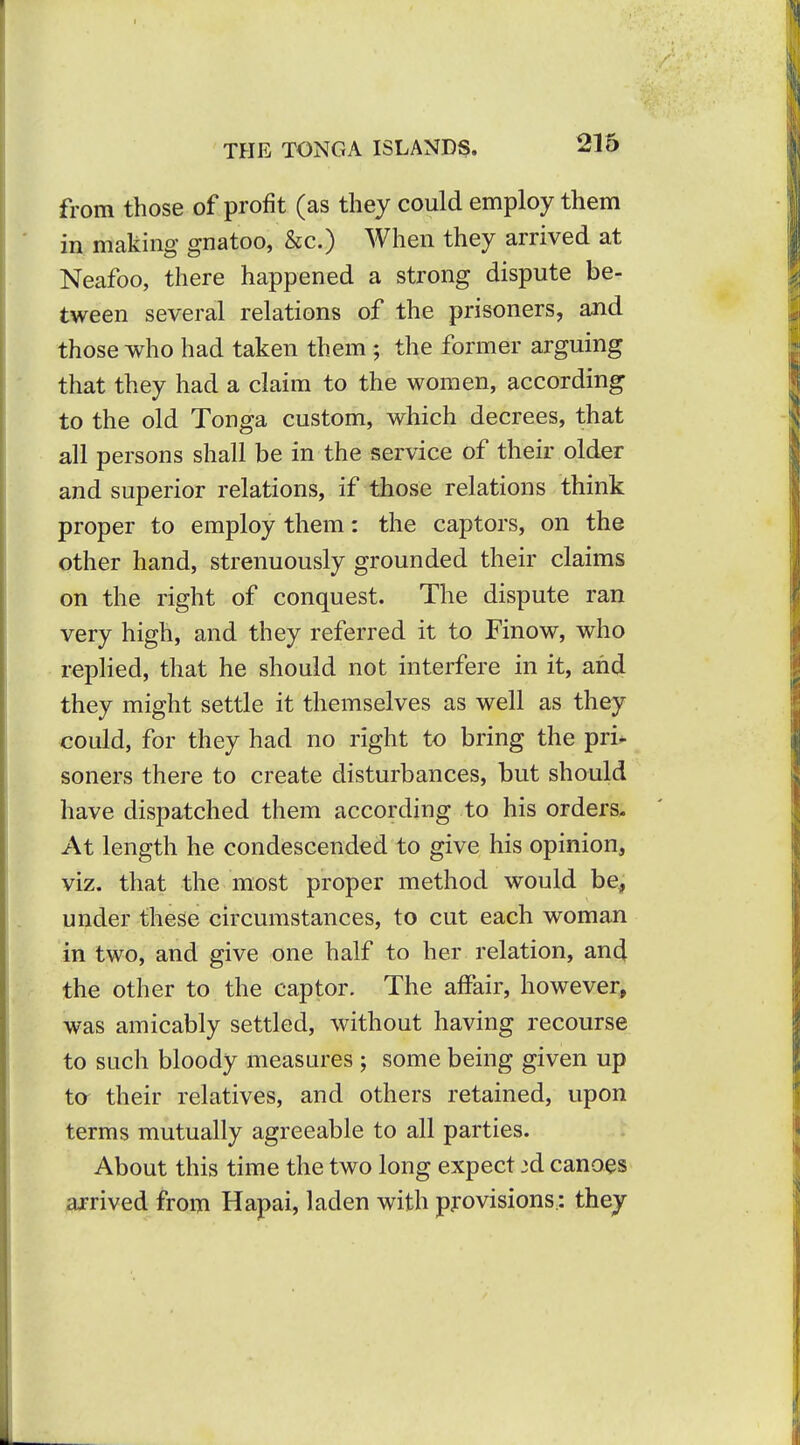 1 THE TONGA ISLAND^. 216 from those of profit (as they could employ them in making gnatoo, &c.) When they arrived at Neafoo, there happened a strong dispute be- tween several relations of the prisoners, and those who had taken them; the former arguing that they had a claim to the women, according to the old Tonga custom, which decrees, that all persons shall be in the service of their older and superior relations, if those relations think proper to employ them: the captors, on the other hand, strenuously grounded their claims on the right of conquest. The dispute ran very high, and they referred it to Finow, who replied, that he should not interfere in it, and they might settle it themselves as well as they could, for they had no right to bring the pri^ soners there to create disturbances, but should have dispatched them according to his orders. At length he condescended to give his opinion, viz. that the most proper method would be, under these circumstances, to cut each woman in two, and give one half to her relation, and the other to the captor. The affair, however, was amicably settled, without having recourse to such bloody measures ; some being given up to their relatives, and others retained, upon terms mutually agreeable to all parties. About this time the two long expect 3d canoes arrived from Hapai, laden with provisions: they I