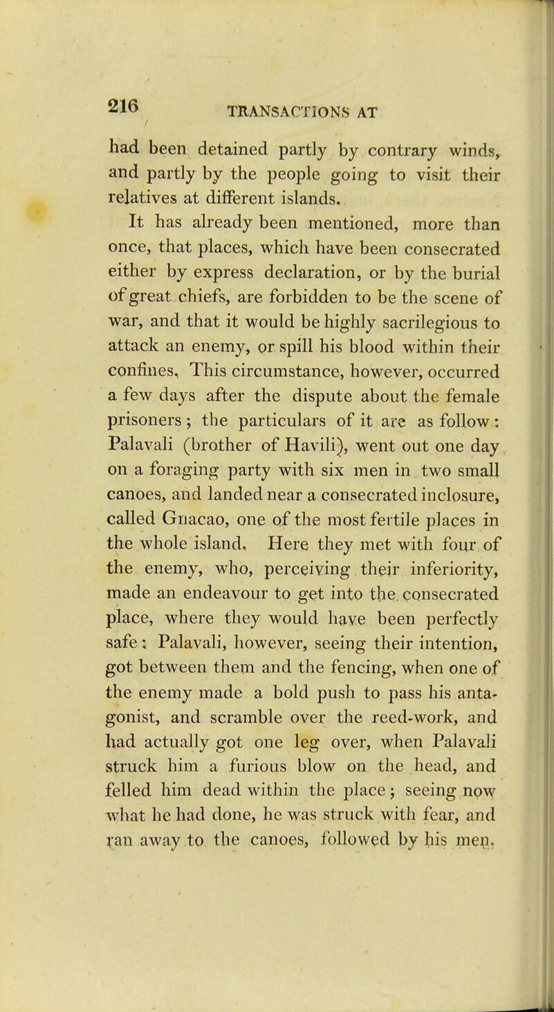 had been detained partly by contrary winds, and partly by the people going to visit their relatives at different islands. It has already been mentioned, more than once, that places, which have been consecrated either by express declaration, or by the burial of great chiefs, are forbidden to be the scene of war, and that it would be highly sacrilegious to attack an enemy, or spill his blood within their confines, This circumstance, however, occurred a few days after the dispute about the female prisoners ; the particulars of it are as follow: Palavali (brother of Havili), went out one day on a foraging party with six men in two small canoes, and landed near a consecrated inclosure, called Gnacao, one of the most fertile places in the whole island. Here they met with four of the enemy, who, perceiving their inferiority, made an endeavour to get into the. consecrated place, where they would have been perfectly safe: Palavali, however, seeing their intention, got between them and the fencing, when one of the enemy made a bold push to pass his anta- gonist, and scramble over the reed-work, and had actually got one leg over, when Palavali struck him a furious blow on the head, and felled him dead within the place; seeing now what he had done, he was struck with fear, and van away to. the canoes, followed by his men.