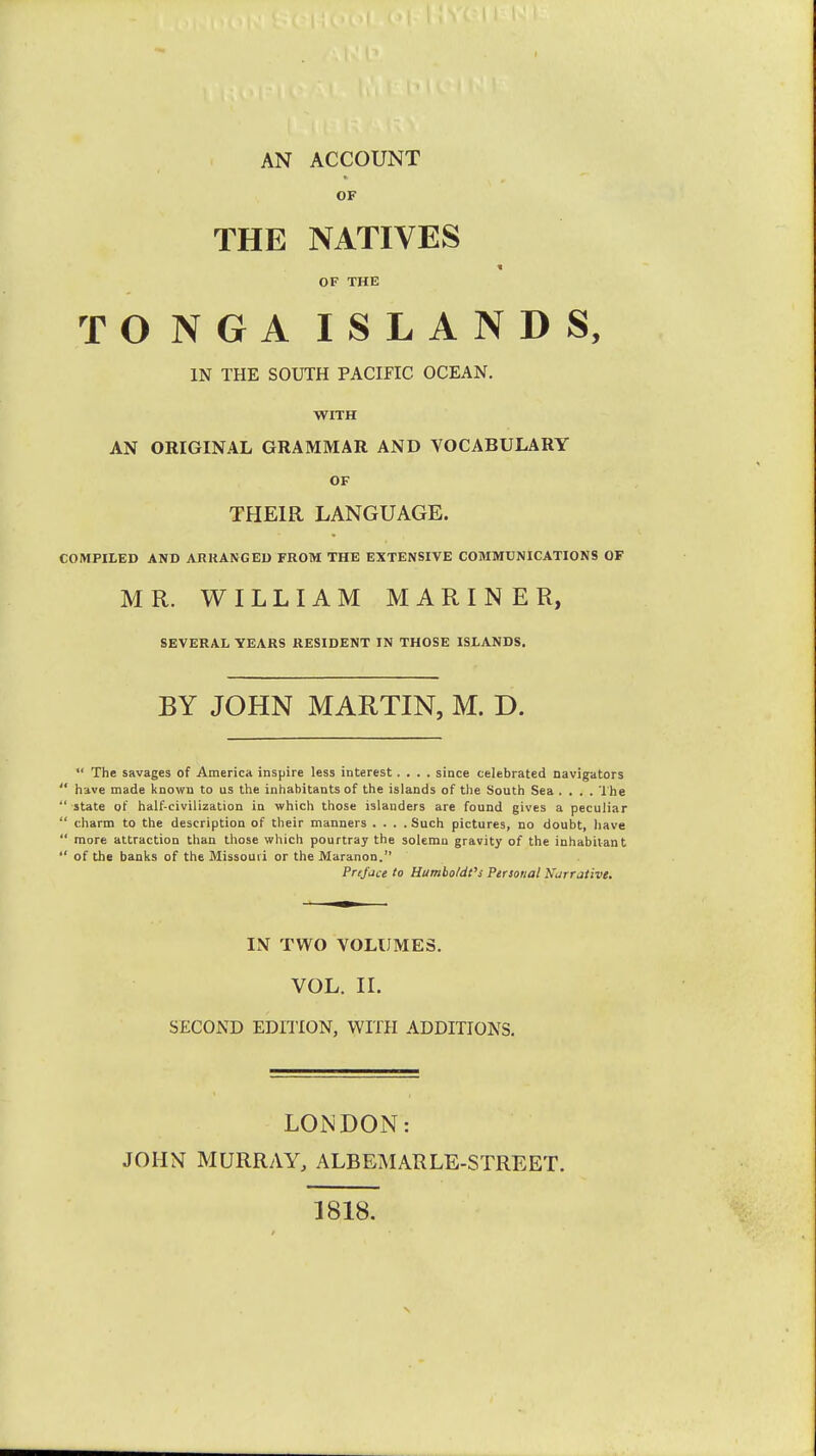 AN ACCOUNT OF THE NATIVES OF THE TONGA ISLANDS, IN THE SOUTH PACIFIC OCEAN. WITH AN ORIGINAL GRAMMAR AND VOCABULARY OF THEIR LANGUAGE. COMPILED AND ARRANGED FROM THE EXTENSIVE COMMUNICATIONS OF MR. WILLIAM MARINER, SEVERAL YEARS RESIDENT IN THOSE ISLANDS. BY JOHN MARTIN, M. D.  The savages of America inspire less interest.... since celebrated navigators  have made known to us the inhabitants of the islands of the South Sea .... The  state of half-civilization in which those islanders are found gives a peculiar  charm to the description of their manners .... Such pictures, no doubt, have  more attraction than those which pourtray the solemn gravity of the inhabitant  of the banks of the Missouri or the Maranon. Preface to Humbo/dt's Persona! Narrative. IN TWO VOLUMES. VOL. II. SECOND EDITION, WITH ADDITIONS. LONDON: JOHN MURRAY, ALBEMARLE-STREET. 1818.