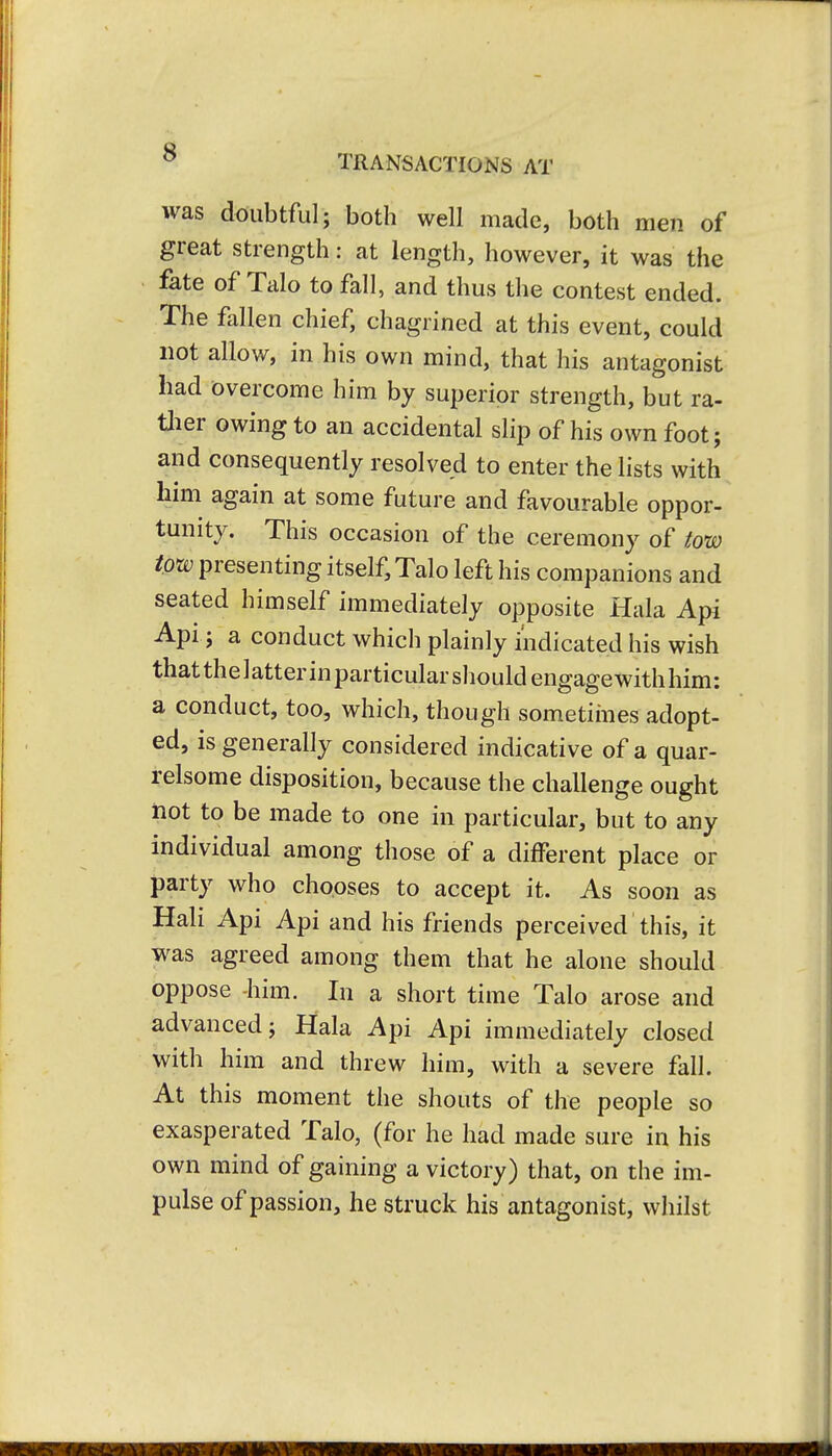 s TRANSACTIONS AT was doubtful; both well made, both men of great strength: at length, however, it was the fate of Talo to fall, and thus the contest ended. The fallen chief, chagrined at this event, could not allow, in his own mind, that his antagonist had overcome him by superior strength, but ra- ther owing to an accidental slip of his own foot; and consequently resolved to enter the lists with him again at some future and favourable oppor- tunity. This occasion of the ceremony of tow tow presenting itself, Talo left his companions and seated himself immediately opposite Hala Apr Api ; a conduct which plainly indicated his wish that the 1 atter in particular should engage with him: a conduct, too, which, though sometimes adopt- ed, is generally considered indicative of a quar- relsome disposition, because the challenge ought not to be made to one in particular, but to any individual among those of a different place or party who chooses to accept it. As soon as Hali Api Api and his friends perceived this, it was agreed among them that he alone should oppose -him. In a short time Talo arose and advanced; Hala Api Api immediately closed with him and threw him, with a severe fall. At this moment the shouts of the people so exasperated Talo, (for he had made sure in his own mind of gaining a victory) that, on the im- pulse of passion, he struck his antagonist, whilst