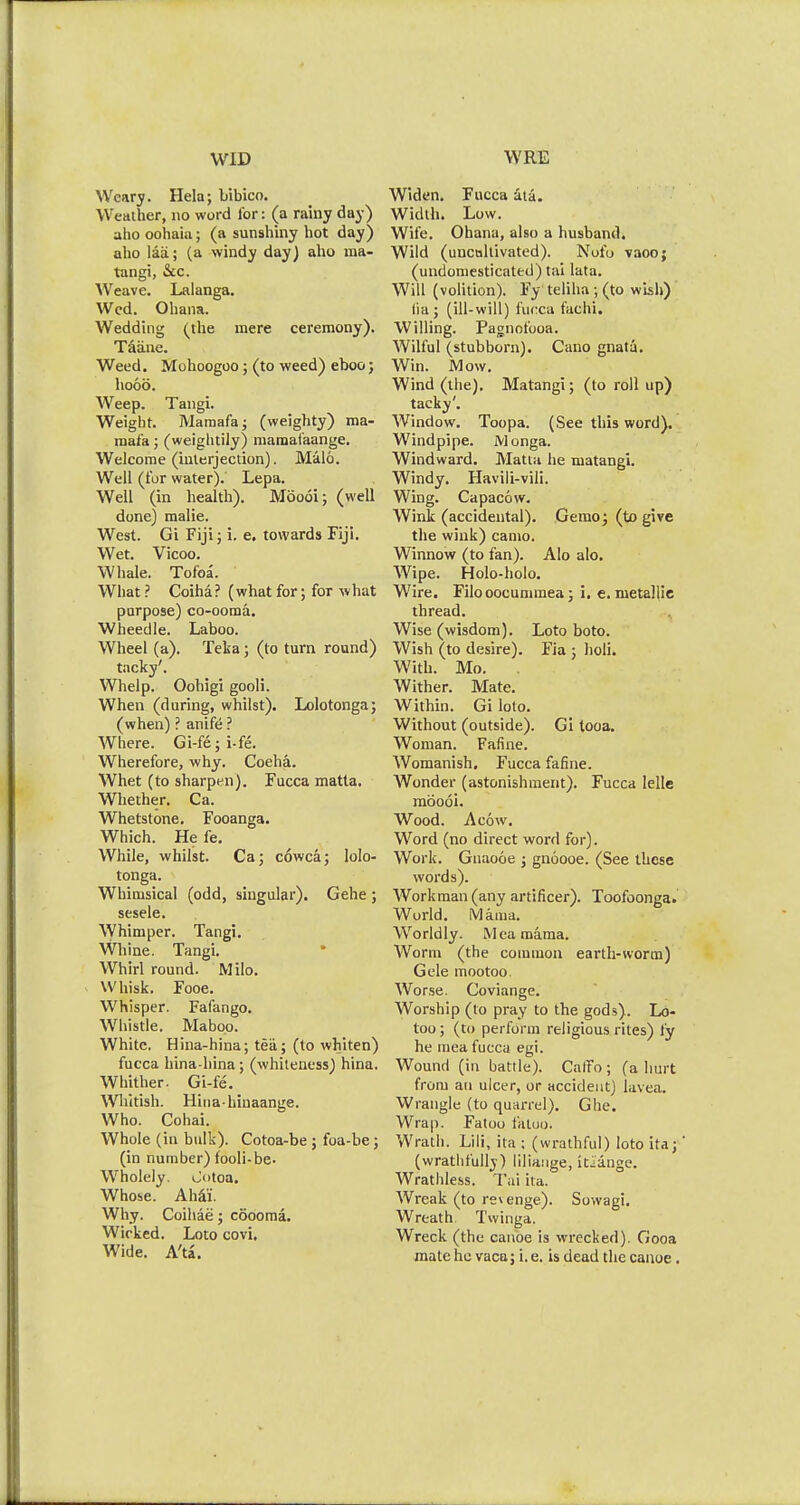 WID Weary. Hela; bibico. Weather, no word for: (a rainy day) aho oohaia; (a sunshiny hot day) alio laa.; (a windy day) aho ma- tangi, &c. Weave. Lalanga. Wed. Ohana. Wedding (the mere ceremony). Taiuie. Weed. Mohoogoo; (to weed) eboo; hood. Weep. Tangi. Weight. Mamafa; (weighty) ma- mafa; (weightily) maraat'aange. Welcome (interjection). Malo. Well (for water). Lepa. Well (in health). Moooi; (well done) malie. West. Gi Fiji; i. e. towards Fiji. Wet. Vicoo. Whale. Tofoa. What? Coiha? (whatfor; for what purpose) co-ooma. Wheedle. Laboo. Wheel (a). Teka ; (to turn round) tacky'. Whelp. Oohigi gooli. When (during, whilst). Lolotonga; (when) ? anife ? Where. Gi-fe; i-fe. Wherefore, why. Coeha. Whet (to sharpen). Fucca matla. Whether. Ca. Whetstone. Fooanga. Which. He fe. While, whilst. Ca; cowca; lolo- tonga. Whimsical (odd, singular). Gehe ; sesele. Whimper. Tangi. Whine. Tangi. Whirl round. Milo. Whisk. Fooe. Whisper. Fafango. Whistle. Maboo. White. Hina-hina; tea; (to whiten) fucca hina-hina; (whiteness) hina. Whither. Gi-fe. Whitish. Hinahinaange. Who. Cohai. Whole (in bulk). Cotoa-be ; foa-be; (in number) fooli-be. Wholely. >.Ji>toa. Whose. Aha'i. Why. Coihae; coooma. Wicked. Loto covi. Wide. A'ta. WRE Widen. Fucca ata. Width. Low. Wife. Ohana, also a husband. Wild (uncultivated). Nofo vaoo; (undomesticated) tai lata. Will (volition). Fy teliha ; (to wish) fia; (ill-will) fucca fachi. Willing. Pagnofooa. Wilful (stubborn). Cano gnata. Win. Mow. Wind (the). Matangi; (to roll up) tacky'. Window. Toopa. (See this word). Windpipe. Monga. Windward. Matta he matangi. Windy. Havili-vili. Wing. Capacow. Wink (accidental). Gemo; (to give the wink) camo. Winnow (to fan). Alo alo. Wipe. Holo-holo. Wire. Filo oocummea; i. e. metallic thread. Wise (wisdom). Loto boto. Wish (to desire). Fia ; holi. With. Mo. . Wither. Mate. Within. Gi loto. Without (outside). Gi tooa. Woman. Fafine. Womanish. Fucca fafine. Wonder (astonishment). Fucca Idle moooi. Wood. Aeow. Word (no direct word for). Work. Gnaooe ; gnoooe. (See these words). Workman (any artificer). Toofoonga. World. Mama. Worldly. Mea mama. Worm (the common earth-worm) Gele mootoo. Worse. Coviange. Worship (to pray to the gods). Lo- too; (to perform religious rites) fy he mea fucca egi. Wound (in battle). Caffo ; (a hurt from an ulcer, or accident) lavea. Wrangle (to quarrel). Ghe. Wrap. Fatoo liituo. Wrath. Lili, ita ; (wrathful) loto ita;' (wratlifullj) liliange, itiange. Wrathless. Tai ita. Wreak (to revenge). Sowagi. Wreath Twinga. Wreck (the canoe is wrecked). Gooa mate ho vaca; i.e. is dead the canoe.